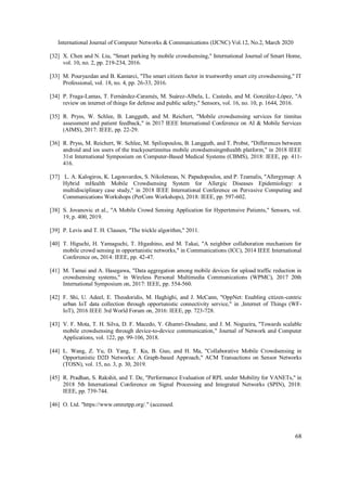 International Journal of Computer Networks & Communications (IJCNC) Vol.12, No.2, March 2020
68
[32] X. Chen and N. Liu, "Smart parking by mobile crowdsensing," International Journal of Smart Home,
vol. 10, no. 2, pp. 219-234, 2016.
[33] M. Pouryazdan and B. Kantarci, "The smart citizen factor in trustworthy smart city crowdsensing," IT
Professional, vol. 18, no. 4, pp. 26-33, 2016.
[34] P. Fraga-Lamas, T. Fernández-Caramés, M. Suárez-Albela, L. Castedo, and M. González-López, "A
review on internet of things for defense and public safety," Sensors, vol. 16, no. 10, p. 1644, 2016.
[35] R. Pryss, W. Schlee, B. Langguth, and M. Reichert, "Mobile crowdsensing services for tinnitus
assessment and patient feedback," in 2017 IEEE International Conference on AI & Mobile Services
(AIMS), 2017: IEEE, pp. 22-29.
[36] R. Pryss, M. Reichert, W. Schlee, M. Spiliopoulou, B. Langguth, and T. Probst, "Differences between
android and ios users of the trackyourtinnitus mobile crowdsensingmhealth platform," in 2018 IEEE
31st International Symposium on Computer-Based Medical Systems (CBMS), 2018: IEEE, pp. 411-
416.
[37] L. A. Kalogiros, K. Lagouvardos, S. Nikoletseas, N. Papadopoulos, and P. Tzamalis, "Allergymap: A
Hybrid mHealth Mobile Crowdsensing System for Allergic Diseases Epidemiology: a
multidisciplinary case study," in 2018 IEEE International Conference on Pervasive Computing and
Communications Workshops (PerCom Workshops), 2018: IEEE, pp. 597-602.
[38] S. Jovanovic et al., "A Mobile Crowd Sensing Application for Hypertensive Patients," Sensors, vol.
19, p. 400, 2019.
[39] P. Levis and T. H. Clausen, "The trickle algorithm," 2011.
[40] T. Higuchi, H. Yamaguchi, T. Higashino, and M. Takai, "A neighbor collaboration mechanism for
mobile crowd sensing in opportunistic networks," in Communications (ICC), 2014 IEEE International
Conference on, 2014: IEEE, pp. 42-47.
[41] M. Tamai and A. Hasegawa, "Data aggregation among mobile devices for upload traffic reduction in
crowdsensing systems," in Wireless Personal Multimedia Communications (WPMC), 2017 20th
International Symposium on, 2017: IEEE, pp. 554-560.
[42] F. Shi, U. Adeel, E. Theodoridis, M. Haghighi, and J. McCann, "OppNet: Enabling citizen-centric
urban IoT data collection through opportunistic connectivity service," in ,Internet of Things (WF-
IoT), 2016 IEEE 3rd World Forum on, 2016: IEEE, pp. 723-728.
[43] V. F. Mota, T. H. Silva, D. F. Macedo, Y. Ghamri-Doudane, and J. M. Nogueira, "Towards scalable
mobile crowdsensing through device-to-device communication," Journal of Network and Computer
Applications, vol. 122, pp. 99-106, 2018.
[44] L. Wang, Z. Yu, D. Yang, T. Ku, B. Guo, and H. Ma, "Collaborative Mobile Crowdsensing in
Opportunistic D2D Networks: A Graph-based Approach," ACM Transactions on Sensor Networks
(TOSN), vol. 15, no. 3, p. 30, 2019.
[45] R. Pradhan, S. Rakshit, and T. De, "Performance Evaluation of RPL under Mobility for VANETs," in
2018 5th International Conference on Signal Processing and Integrated Networks (SPIN), 2018:
IEEE, pp. 739-744.
[46] O. Ltd. "https://www.omnetpp.org/." (accessed.
 