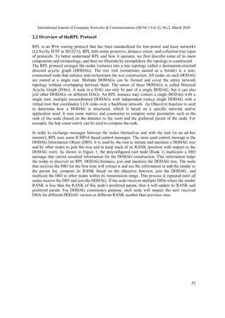 International Journal of Computer Networks & Communications (IJCNC) Vol.12, No.2, March 2020
52
2.2 Overview of theRPL Protocol
RPL is an IPv6 routing protocol that has been standardized for low-power and lossy networks
(LLNs) by IETF in 2012[11]. RPL falls under proactive, distance vector, and collection tree types
of protocols. To better understand RPL and how it operates, we first describe some of its main
components and terminology, and then we illustrate by examplehow the topology is constructed.
The RPL protocol arranges the nodes (sensors) into a tree topology called a destination-oriented
directed acyclic graph (DODAG). The tree root (sometimes named as a border) is a non-
constrained node that initiates and orchestrates the tree construction. All nodes on each DODAG
are rooted at a single root. Multiple DODAGs can be formed and cover the entire network
topology without overlapping between them. The union of these DODAGs is called Directed
Acyclic Graph (DAG). A node in a DAG can only be part of a single DODAG, but it can also
join other DODAGs on different DAGs. An RPL instance may contain a single DODAG with a
single root, multiple uncoordinated DODAGs with independent roots,a single DODAG with a
virtual root that coordinates LLN sinks over a backbone network. An Objective function is used
to determine how a DODAG is structured, which is based on a specific network and/or
application need. It uses some metrics and constraints to compute some parameters such as the
rank of the node (based on the distance to the root) and the preferred parent of the node. For
example, the hop count metric can be used to compute the rank.
In order to exchange messages between the nodes themselves and with the root (in an ad-hoc
manner), RPL uses some ICMPv6 based control messages. The most used control message is the
DODAG Information Object (DIO). It is used by the root to initiate and maintain a DODAG tree
and by other nodes to join this tree and to keep track of its RANK (position with respect to the
DODAG root). As shown in Figure 1, the preconfigured root node (Rank 1) multicasts a DIO
message that carries essential information for the DODAG construction. This information helps
the nodes to discover an RPL DODAG/Instance, join and maintain the DODAG tree. The node
that receives the DIO for the first time will extract it and use the information to add the sender to
the parent list, compute its RANK based on the objective function, join the DODAG, and
multicast the DIO to other nodes within its transmission range. This process is repeated until all
nodes receive the DIO and join the DODAG. If the node receives multiple DIOs where the sender
RANK is less than the RANK of this node’s preferred parent, then it will update its RANK and
preferred parent. For DODAG consistency purpose, each node will inspect the next received
DIOs for different DODAG version or different RANK number than previous ones.
 