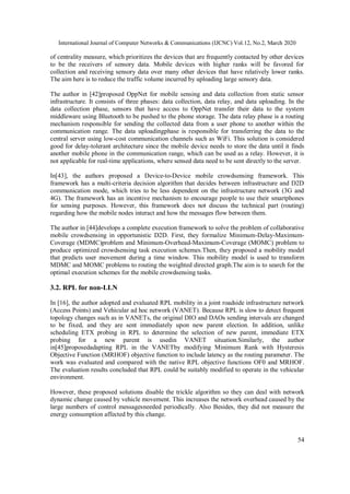 International Journal of Computer Networks & Communications (IJCNC) Vol.12, No.2, March 2020
54
of centrality measure, which prioritizes the devices that are frequently contacted by other devices
to be the receivers of sensory data. Mobile devices with higher ranks will be favored for
collection and receiving sensory data over many other devices that have relatively lower ranks.
The aim here is to reduce the traffic volume incurred by uploading large sensory data.
The author in [42]proposed OppNet for mobile sensing and data collection from static sensor
infrastructure. It consists of three phases: data collection, data relay, and data uploading. In the
data collection phase, sensors that have access to OppNet transfer their data to the system
middleware using Bluetooth to be pushed to the phone storage. The data relay phase is a routing
mechanism responsible for sending the collected data from a user phone to another within the
communication range. The data uploadingphase is responsible for transferring the data to the
central server using low-cost communication channels such as WiFi. This solution is considered
good for delay-tolerant architecture since the mobile device needs to store the data until it finds
another mobile phone in the communication range, which can be used as a relay. However, it is
not applicable for real-time applications, where sensed data need to be sent directly to the server.
In[43], the authors proposed a Device-to-Device mobile crowdsensing framework. This
framework has a multi-criteria decision algorithm that decides between infrastructure and D2D
communication mode, which tries to be less dependent on the infrastructure network (3G and
4G). The framework has an incentive mechanism to encourage people to use their smartphones
for sensing purposes. However, this framework does not discuss the technical part (routing)
regarding how the mobile nodes interact and how the messages flow between them.
The author in [44]develops a complete execution framework to solve the problem of collaborative
mobile crowdsensing in opportunistic D2D. First, they formalize Minimum-Delay-Maximum-
Coverage (MDMC)problem and Minimum-Overhead-Maximum-Coverage (MOMC) problem to
produce optimized crowdsensing task execution schemes.Then, they proposed a mobility model
that predicts user movement during a time window. This mobility model is used to transform
MDMC and MOMC problems to routing the weighted directed graph.The aim is to search for the
optimal execution schemes for the mobile crowdsensing tasks.
3.2. RPL for non-LLN
In [16], the author adopted and evaluated RPL mobility in a joint roadside infrastructure network
(Access Points) and Vehicular ad hoc network (VANET). Because RPL is slow to detect frequent
topology changes such as in VANETs, the original DIO and DAOs sending intervals are changed
to be fixed, and they are sent immediately upon new parent election. In addition, unlike
scheduling ETX probing in RPL to determine the selection of new parent, immediate ETX
probing for a new parent is usedin VANET situation.Similarly, the author
in[45]proposedadapting RPL in the VANETby modifying Minimum Rank with Hysteresis
Objective Function (MRHOF) objective function to include latency as the routing parameter. The
work was evaluated and compared with the native RPL objective functions OF0 and MRHOF.
The evaluation results concluded that RPL could be suitably modified to operate in the vehicular
environment.
However, these proposed solutions disable the trickle algorithm so they can deal with network
dynamic change caused by vehicle movement. This increases the network overhead caused by the
large numbers of control messagesneeded periodically. Also Besides, they did not measure the
energy consumption affected by this change.
 