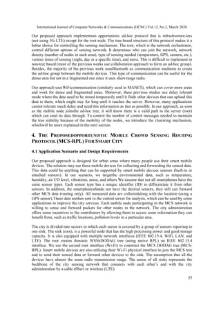 International Journal of Computer Networks & Communications (IJCNC) Vol.12, No.2, March 2020
55
Our proposed approach implementsan opportunistic ad-hoc protocol that is infrastructure-less
(not using 3G-LTE) except for the root node. The tree-based structure of this protocol makes it a
better choice for controlling the sensing mechanism. The root, which is the network orchestrator,
control different options of sensing network. It determines who can join the network, network
density (number of nodes in each area), type of sensing needed (temperature, GPS, camera, etc.),
various times of sensing (night, day or a specific time), and more. This is difficult to implement in
non-tree based (most of the previous works use collaboration approach to form an ad-hoc group).
Besides, the majority of the previous work usesBluetooth as communication mediums to create
the ad-hoc group between the mobile devices. This type of communication can be useful for the
dense area but not in a fragmented one since it uses short-range radio.
Our approach usesWiFicommunication (similarly used in MANET), which can cover more areas
and work for dense and fragmented areas. Moreover, these previous studies use delay tolerant
mode where the data need to be stored temporarily until it finds other devices that can upload this
data to them, which might stay for long until it reaches the server. However, many applications
cannot tolerate much delay and need this information as fast as possible. In our approach, as soon
as the mobile node joinsthe ad-hoc tree, it will know there is a valid path to the server (root)
which can send its data through. To control the number of control messages needed to maintain
the tree stability because of the mobility of the nodes, we introduce the clustering mechanism,
whichwill be more explained in the next section.
4. THE PROPOSEDOPPORTUNISTIC MOBILE CROWD SENSING ROUTING
PROTOCOL (MCS-RPL) FOR SMART CITY
4.1 Application Scenario and Design Requirements
Our proposed approach is designed for urban areas where many people use their smart mobile
devices. The solution may use these mobile devices for collecting and forwarding the sensed data.
This data could be anything that can be supported by smart mobile devices sensors (built-in or
attached sensors). In our scenario, we targetthe environmental data, such as temperature,
humidity, air CO level, vibrations, noise, and others.We assume that not all smartphones have the
same sensor types. Each sensor type has a unique identifier (ID) to differentiate it from other
sensors. In addition, the smartphonesthatdo not have the desired sensors, they still can forward
other MCS data (routing only). All measured data are collectedalong with the location (using a
GPS sensor).These data arethen sent to the central server for analysis, which can be used by some
applications to improve the city services. Each mobile node participating in the MCS network is
willing to sense and forward packets for other nodes in the network. The city administration
offers some incentives to the contributors by allowing them to access some information they can
benefit from, such as traffic locations, pollution levels in a particular area.
The city is divided into sectors in which each sector is covered by a group of sensors reporting to
one sink. The sink (root), is a powerful node that has the high processing power and good storage
capacity. It is also equipped with multiple network interfaces (IEEE 802.15.4, WiFi, LAN, and
LTE). The root creates thestatic WSNsDODAG tree (using native RPL) on IEEE 802.15.4
interface. We use the second root interface (Wi-Fi) to construct the MCS DODAG tree (MCS-
RPL). Smart mobile devices are also utilizing their Wi-Fi physical interface to join the MCS tree
and to send their sensed data or forward other devices to the sink. The assumption that all the
devices have almost the same radio transmission range. The union of all sinks represents the
backbone of the city sensing network that connects with each other’s and with the city
administration by a cable (fiber) or wireless (LTE).
 