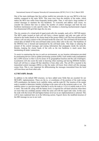 International Journal of Computer Networks & Communications (IJCNC) Vol.12, No.2, March 2020
56
One of the main challenges that face ad-hoc mobile tree networks (in our case MCS) is the tree
stability compared to the static WSN. This issue rises from the mobility of the nodes, which
makes the MCS tree suffer from frequently broken paths. Thus, it will need a large number of
control messages to maintain the tree backbone. To overcome and address such issues, we
consider the solution that tries to reduce the number of control messages and limit the tree
backbone maintenance to only specific nodes. We introduce a clustering mechanismand a logical
two-dimensional (2D) grid that maps the city area.
The city consists of a virtual grid of equal-sized cells (for example, each cell is 100*100 meter).
The MCS nodes located on each cell will form a cluster (group), and only one node will be
elected as the leader (head) or the cluster-head of the group within a cell.The non-cell-head nodes
within a cell can only connect to the cell-head inside the same cell. The cell-head will forward the
sensed data on behalf of the non-cell-head nodes across other cells to the root. The backbone of
the DODAG tree is formed and maintained by the cell-head nodes. This helps in reducing the
amount of the control messages and routing information that propagates inside the network.
Besides, keeping the cluster heads of the cells as the tree backbone is much easier than
maintaining all nodes' connections.
To assist in constructing the tree in such an environment, we use location information provided
by positioning devices such as global positioning systems (GPS). Each mobile node (smartphone)
has a GPS receiver so that it can be aware of its geographical location and the cell it belongsto.
Localization will also assist the node in knowing when reaching and leaving DODAG borders.
Each cell will have a unique ID that identifies it from other cells. The cell ID is inserted in the
transmitted control messages (DIOs) so that the nodes will know from which cell this message
comes from. This is very important for differentiating the messages transmitted from the local
cell from those sent from other cells.
4.2 MCS-RPL Details
In addition to the default DIO structure, we have added some fields that are essential for our
MCS-RPL implementation. These are the (x, y) coordinates of the position of the node (using
GPS coordinates), the battery level, mobility status, and the node ID. The location of the sender
node is needed to determine whether it belongs to the same cell as the recipient node or not. The
mobility status is a one-byte integer field that is set by the node to 1 if it is a mobile node or 0 if it
is static. The node ID, along with the battery level, is required for cell-head selection when there
are more than one candidate parents within the same cell with the equal rank value. In this case,
the node with the lowest ID and highest battery level (as in our implementation) is selected. This
will be more explained later on in the following section. Figure2 shows the modified structure of
the DIO message we use in our work.
 
