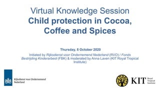 Virtual Knowledge Session
Child protection in Cocoa,
Coffee and Spices
Thursday, 8 October 2020
Initiated by Rijksdienst voor Ondernemend Nederland (RVO) / Fonds
Bestrijding Kinderarbeid (FBK) & moderated by Anna Laven (KIT Royal Tropical
Institute)
 