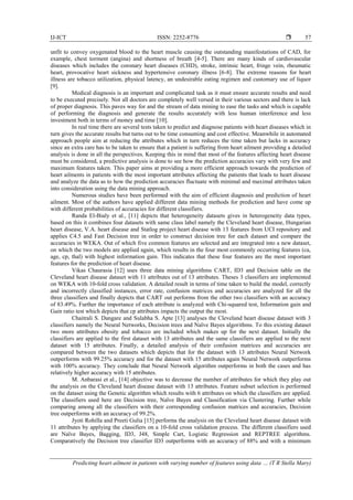 IJ-ICT ISSN: 2252-8776 
Predicting heart ailment in patients with varying number of features using data … (T R Stella Mary)
57
unfit to convey oxygenated blood to the heart muscle causing the outstanding manifestations of CAD, for
example, chest torment (angina) and shortness of breath [4-5]. There are many kinds of cardiovascular
diseases which includes the coronary heart diseases (CHD), stroke, intrinsic heart, fringe vein, rheumatic
heart, provocative heart sickness and hypertensive coronary illness [6-8]. The extreme reasons for heart
illness are tobacco utilization, physical latency, an undesirable eating regimen and customary use of liquor
[9].
Medical diagnosis is an important and complicated task as it must ensure accurate results and need
to be executed precisely. Not all doctors are completely well versed in their various sectors and there is lack
of proper diagnosis. This paves way for and the stream of data mining to ease the tasks and which is capable
of performing the diagnosis and generate the results accurately with less human interference and less
investment both in terms of money and time [10].
In real time there are several tests taken to predict and diagnose patients with heart diseases which in
turn gives the accurate results but turns out to be time consuming and cost effective. Meanwhile in automated
approach people aim at reducing the attributes which in turn reduces the time taken but lacks in accuracy
since an extra care has to be taken to ensure that a patient is suffering from heart ailment providing a detailed
analysis is done in all the perspectives. Keeping this in mind that most of the features affecting heart disease
must be considered, a predictive analysis is done to see how the prediction accuracies vary with very few and
maximum features taken. This paper aims at providing a more efficient approach towards the prediction of
heart ailments in patients with the most important attributes affecting the patients that leads to heart disease
and analyze the data as to how the prediction accuracies fluctuate with minimal and maximal attributes taken
into consideration using the data mining approach.
Numerous studies have been performed with the aim of efficient diagnosis and prediction of heart
ailment. Most of the authors have applied different data mining methods for prediction and have come up
with different probabilities of accuracies for different classifiers.
Randa El-Bialy et al., [11] depicts that heterogeneity datasets gives in heterogeneity data types,
based on this it combines four datasets with same class label namely the Cleveland heart disease, Hungarian
heart disease, V.A. heart disease and Statlog project heart disease with 13 features from UCI repository and
applies C4.5 and Fast Decision tree in order to construct decision tree for each dataset and compare the
accuracies in WEKA. Out of which five common features are selected and are integrated into a new dataset,
on which the two models are applied again, which results in the four most commonly occurring features (ca,
age, cp, thal) with highest information gain. This indicates that these four features are the most important
features for the prediction of heart disease.
Vikas Chaurasia [12] uses three data mining algorithms CART, ID3 and Decision table on the
Cleveland heart disease dataset with 11 attributes out of 13 attributes. Theses 3 classifiers are implemented
on WEKA with 10-fold cross validation. A detailed result in terms of time taken to build the model, correctly
and incorrectly classified instances, error rate, confusion matrices and accuracies are analyzed for all the
three classifiers and finally depicts that CART out performs from the other two classifiers with an accuracy
of 83.49%. Further the importance of each attribute is analyzed with Chi-squared test, Information gain and
Gain ratio test which depicts that cp attributes impacts the output the most.
Chaitrali S. Dangare and Sulabha S. Apte [13] analyses the Cleveland heart disease dataset with 3
classifiers namely the Neural Networks, Decision trees and Naïve Bayes algorithms. To this existing dataset
two more attributes obesity and tobacco are included which makes up for the next dataset. Initially the
classifiers are applied to the first dataset with 13 attributes and the same classifiers are applied to the next
dataset with 15 attributes. Finally, a detailed analysis of their confusion matrices and accuracies are
compared between the two datasets which depicts that for the dataset with 13 attributes Neural Network
outperforms with 99.25% accuracy and for the dataset with 15 attributes again Neural Network outperforms
with 100% accuracy. They conclude that Neural Network algorithm outperforms in both the cases and has
relatively higher accuracy with 15 attributes.
M. Anbarasi et al., [14] objective was to decrease the number of attributes for which they play out
the analysis on the Cleveland heart disease dataset with 13 attributes. Feature subset selection is performed
on the dataset using the Genetic algorithm which results with 6 attributes on which the classifiers are applied.
The classifiers used here are Decision tree, Naïve Bayes and Classification via Clustering. Further while
comparing among all the classifiers with their corresponding confusion matrices and accuracies, Decision
tree outperforms with an accuracy of 99.2%.
Jyoti Rohilla and Preeti Gulia [15] performs the analysis on the Cleveland heart disease dataset with
11 attributes by applying the classifiers on a 10-fold cross validation process. The different classifiers used
are Naïve Bayes, Bagging, ID3, J48, Simple Cart, Logistic Regression and REPTREE algorithms.
Comparatively the Decision tree classifier ID3 outperforms with an accuracy of 88% and with a minimum
 