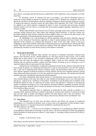  ISSN: 2252-8776
IJ-ICT Vol. 8, No. 1, April 2019 : 56–62
58
error. Hence it concludes that the Decision tree method that is ID3 outperforms when compared to all other
classifiers.
R. Tamilarasi and Dr. R. Porkodi [16] aims at providing a cost effective automated system in
prediction of heart ailment in patients for which the a dataset with 13 attributes are considered. They even
specify the risk factors of heart disease which are smoking, cholesterol, obesity and lack of physical exercise.
To analyze this dataset 6 classifiers namely the Naïve Bayes, KNN algorithm, J48, CART, ANN and SMO
are applied to see which performs comparatively better in terms of correctly and incorrectly classified
instances and the error rate. Hence, it concludes that the K-nearest neighbor algorithm outperforms with an
accuracy of 100%.
Shabad Adam Pattekari and Asma Parveen [17] built a prototype system with a model built with the
classifiers namely Decision trees, Naïve Bayes and Artificial Neural Networks. A real time website was
developed called the Heart Disease Prediction System (HDPS) where in it retrieves the data stored in the
database and predicts if the patient had heart disease using the trained dataset.
M. Akhiljabbar et al., [18] developed an efficient algorithm using the genetic algorithm approach
known as the Associative Classification algorithm in order to predict patients with heart ailment. In this
approach all the attributes are analyzed and measured in terms of the Gini Index which in turn gives
weightage for each of the attributes which helps in determining the most important factors affecting the heart
disease. Then the Z statistics is used to analyze the wellness of the rule obtained. Finally, based on the rules
generated the classifiers are built and the accuracy of the dataset is measured.
2. RESEARCH METHOD
All most all the hospitals today maintain vast amount of healthcare information obtained from
patients, from electronic devices, medical diagnosis etc. This huge amount of data consists a lot of useful
hidden data in them which is very essential in diagnosing various ailments with a minimum number of
medical tests and make the diagnosis more intelligent. Many a times we limit ourselves with minimal
attributes that are required to predict a patient with heart disease. By doing so we are missing on a lot of
important features that are main causes for heart diseases.
Taking this into consideration, an approach is proposed wherein all the attributes responsible for the
heart ailment in patients are considered and analyzed in a step by step procedure to see how the attributes
play a vital role in predicting heart ailment in patients. Hence, the pre-dominant objective is to provide a
more efficient approach towards the prediction of heart ailments with the most important attributes causing
heart ailment and analyze the data, as to how the prediction accuracies fluctuate with minimal and maximal
attributes taken into consideration using the data mining approach.
For which a benchmark heart ailment dataset i.e. Cleveland heart disease dataset along with it two
more minimal datasets with same class label are used. Medical terminologies such as sex, chest pain type,
and age etc., making up for 7 attributes in first dataset, 10 attributes in second dataset and 13 attributes in the
benchmark dataset are used. To improvise the results, step by step approach is followed in increasing the
number of attributes and analyze to see if the prediction accuracies reduced or gradually increased. The data
mining classification methods used to classify the datasets are Decision Trees (Random Forest and Random
Tree) and Naive Bayes are used.
This proposed approach finds its application in predicting the heart ailments in patients as it
considers all the important attributes or features responsible in causing a heart ailment. It reduces the several
tests and time taken to predict and diagnose patients with heart diseases and is also cost effective. The
different data mining classifiers used are Naïve Bayes, Decision trees Random Forest and Random Tree.
2.1. Naïve Bayes
This algorithm has its basis from the Bayes theorem and follows the concept of conditional
independence i.e., it considers an attribute value of a given class to be independent of other attributes values.
The main objective is to maximize the posterior probability in predicting the class [19].
The Bayes theorem is as follows:
Let X={x1, x2, ....., xm} be a set of m attributes. In Bayesian, X is considered as evidence and H be
some hypothesis that the data of X belongs to specific class C. We have to determine P (H|X), the probability
that the hypothesis H holds given the evidence i.e. data sample X. According to Bayes theorem the P (H|X) is
expressed as
P (H|X) = P (X| H) P (H) / P (X)
Naïve Bayes classifier performs relatively better with nominal data but not with numeric data [20].
 