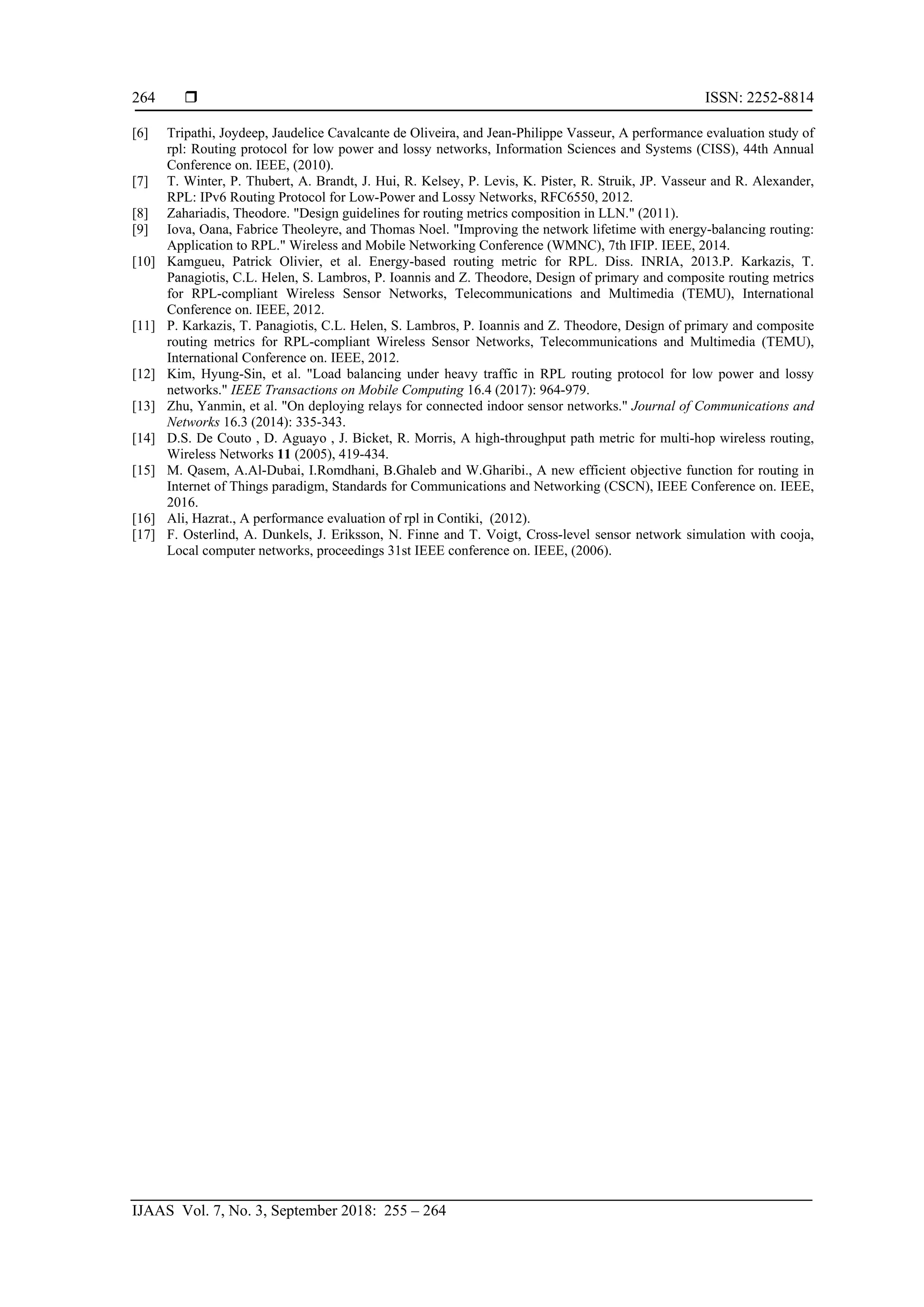  ISSN: 2252-8814
IJAAS Vol. 7, No. 3, September 2018: 255 – 264
264
[6] Tripathi, Joydeep, Jaudelice Cavalcante de Oliveira, and Jean-Philippe Vasseur, A performance evaluation study of
rpl: Routing protocol for low power and lossy networks, Information Sciences and Systems (CISS), 44th Annual
Conference on. IEEE, (2010).
[7] T. Winter, P. Thubert, A. Brandt, J. Hui, R. Kelsey, P. Levis, K. Pister, R. Struik, JP. Vasseur and R. Alexander,
RPL: IPv6 Routing Protocol for Low-Power and Lossy Networks, RFC6550, 2012.
[8] Zahariadis, Theodore. "Design guidelines for routing metrics composition in LLN." (2011).
[9] Iova, Oana, Fabrice Theoleyre, and Thomas Noel. "Improving the network lifetime with energy-balancing routing:
Application to RPL." Wireless and Mobile Networking Conference (WMNC), 7th IFIP. IEEE, 2014.
[10] Kamgueu, Patrick Olivier, et al. Energy-based routing metric for RPL. Diss. INRIA, 2013.P. Karkazis, T.
Panagiotis, C.L. Helen, S. Lambros, P. Ioannis and Z. Theodore, Design of primary and composite routing metrics
for RPL-compliant Wireless Sensor Networks, Telecommunications and Multimedia (TEMU), International
Conference on. IEEE, 2012.
[11] P. Karkazis, T. Panagiotis, C.L. Helen, S. Lambros, P. Ioannis and Z. Theodore, Design of primary and composite
routing metrics for RPL-compliant Wireless Sensor Networks, Telecommunications and Multimedia (TEMU),
International Conference on. IEEE, 2012.
[12] Kim, Hyung-Sin, et al. "Load balancing under heavy traffic in RPL routing protocol for low power and lossy
networks." IEEE Transactions on Mobile Computing 16.4 (2017): 964-979.
[13] Zhu, Yanmin, et al. "On deploying relays for connected indoor sensor networks." Journal of Communications and
Networks 16.3 (2014): 335-343.
[14] D.S. De Couto , D. Aguayo , J. Bicket, R. Morris, A high-throughput path metric for multi-hop wireless routing,
Wireless Networks 11 (2005), 419-434.
[15] M. Qasem, A.Al-Dubai, I.Romdhani, B.Ghaleb and W.Gharibi., A new efficient objective function for routing in
Internet of Things paradigm, Standards for Communications and Networking (CSCN), IEEE Conference on. IEEE,
2016.
[16] Ali, Hazrat., A performance evaluation of rpl in Contiki, (2012).
[17] F. Osterlind, A. Dunkels, J. Eriksson, N. Finne and T. Voigt, Cross-level sensor network simulation with cooja,
Local computer networks, proceedings 31st IEEE conference on. IEEE, (2006).
 