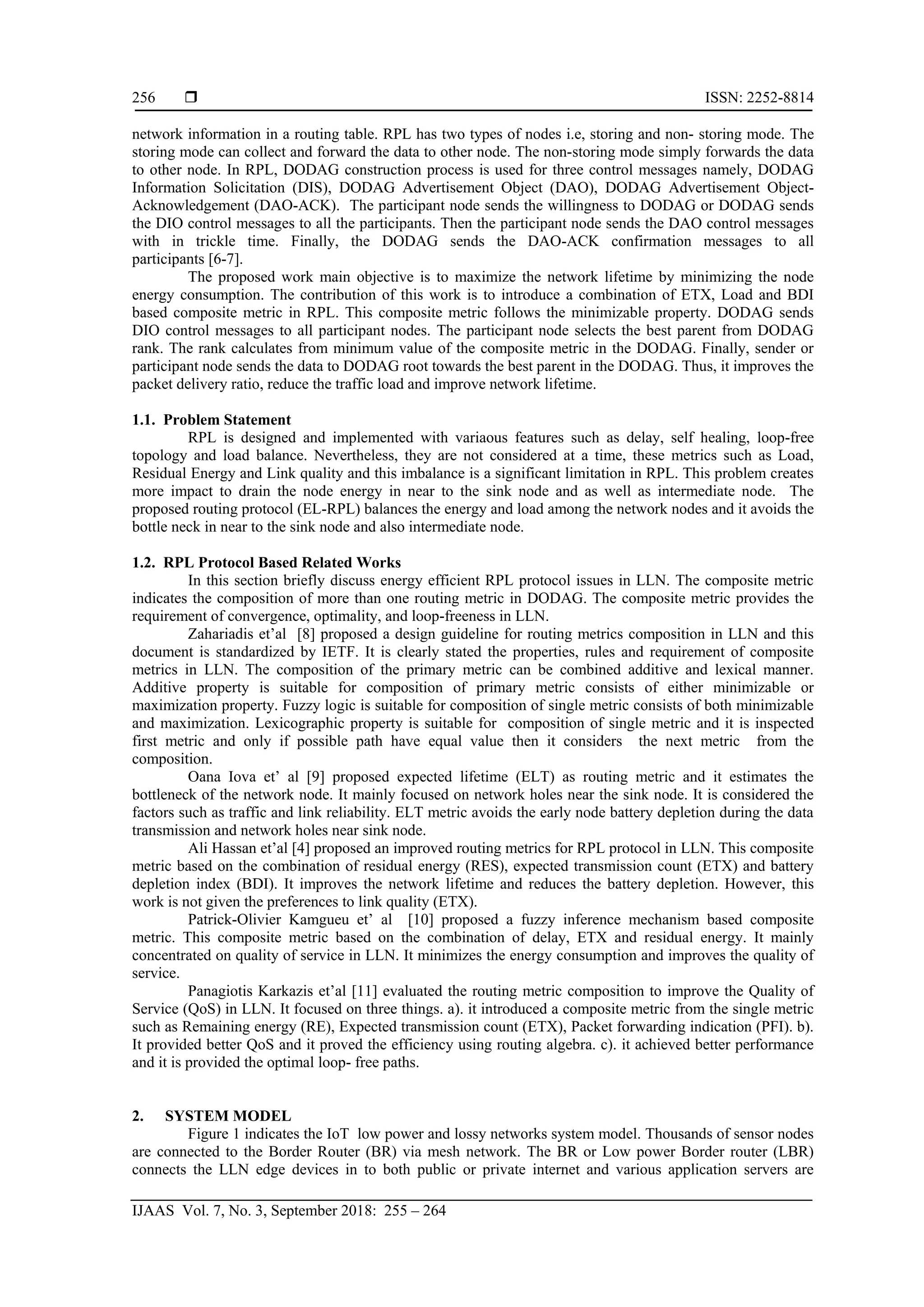  ISSN: 2252-8814
IJAAS Vol. 7, No. 3, September 2018: 255 – 264
256
network information in a routing table. RPL has two types of nodes i.e, storing and non- storing mode. The
storing mode can collect and forward the data to other node. The non-storing mode simply forwards the data
to other node. In RPL, DODAG construction process is used for three control messages namely, DODAG
Information Solicitation (DIS), DODAG Advertisement Object (DAO), DODAG Advertisement Object-
Acknowledgement (DAO-ACK). The participant node sends the willingness to DODAG or DODAG sends
the DIO control messages to all the participants. Then the participant node sends the DAO control messages
with in trickle time. Finally, the DODAG sends the DAO-ACK confirmation messages to all
participants [6-7].
The proposed work main objective is to maximize the network lifetime by minimizing the node
energy consumption. The contribution of this work is to introduce a combination of ETX, Load and BDI
based composite metric in RPL. This composite metric follows the minimizable property. DODAG sends
DIO control messages to all participant nodes. The participant node selects the best parent from DODAG
rank. The rank calculates from minimum value of the composite metric in the DODAG. Finally, sender or
participant node sends the data to DODAG root towards the best parent in the DODAG. Thus, it improves the
packet delivery ratio, reduce the traffic load and improve network lifetime.
1.1. Problem Statement
RPL is designed and implemented with variaous features such as delay, self healing, loop-free
topology and load balance. Nevertheless, they are not considered at a time, these metrics such as Load,
Residual Energy and Link quality and this imbalance is a significant limitation in RPL. This problem creates
more impact to drain the node energy in near to the sink node and as well as intermediate node. The
proposed routing protocol (EL-RPL) balances the energy and load among the network nodes and it avoids the
bottle neck in near to the sink node and also intermediate node.
1.2. RPL Protocol Based Related Works
In this section briefly discuss energy efficient RPL protocol issues in LLN. The composite metric
indicates the composition of more than one routing metric in DODAG. The composite metric provides the
requirement of convergence, optimality, and loop-freeness in LLN.
Zahariadis et’al [8] proposed a design guideline for routing metrics composition in LLN and this
document is standardized by IETF. It is clearly stated the properties, rules and requirement of composite
metrics in LLN. The composition of the primary metric can be combined additive and lexical manner.
Additive property is suitable for composition of primary metric consists of either minimizable or
maximization property. Fuzzy logic is suitable for composition of single metric consists of both minimizable
and maximization. Lexicographic property is suitable for composition of single metric and it is inspected
first metric and only if possible path have equal value then it considers the next metric from the
composition.
Oana Iova et’ al [9] proposed expected lifetime (ELT) as routing metric and it estimates the
bottleneck of the network node. It mainly focused on network holes near the sink node. It is considered the
factors such as traffic and link reliability. ELT metric avoids the early node battery depletion during the data
transmission and network holes near sink node.
Ali Hassan et’al [4] proposed an improved routing metrics for RPL protocol in LLN. This composite
metric based on the combination of residual energy (RES), expected transmission count (ETX) and battery
depletion index (BDI). It improves the network lifetime and reduces the battery depletion. However, this
work is not given the preferences to link quality (ETX).
Patrick-Olivier Kamgueu et’ al [10] proposed a fuzzy inference mechanism based composite
metric. This composite metric based on the combination of delay, ETX and residual energy. It mainly
concentrated on quality of service in LLN. It minimizes the energy consumption and improves the quality of
service.
Panagiotis Karkazis et’al [11] evaluated the routing metric composition to improve the Quality of
Service (QoS) in LLN. It focused on three things. a). it introduced a composite metric from the single metric
such as Remaining energy (RE), Expected transmission count (ETX), Packet forwarding indication (PFI). b).
It provided better QoS and it proved the efficiency using routing algebra. c). it achieved better performance
and it is provided the optimal loop- free paths.
2. SYSTEM MODEL
Figure 1 indicates the IoT low power and lossy networks system model. Thousands of sensor nodes
are connected to the Border Router (BR) via mesh network. The BR or Low power Border router (LBR)
connects the LLN edge devices in to both public or private internet and various application servers are
 