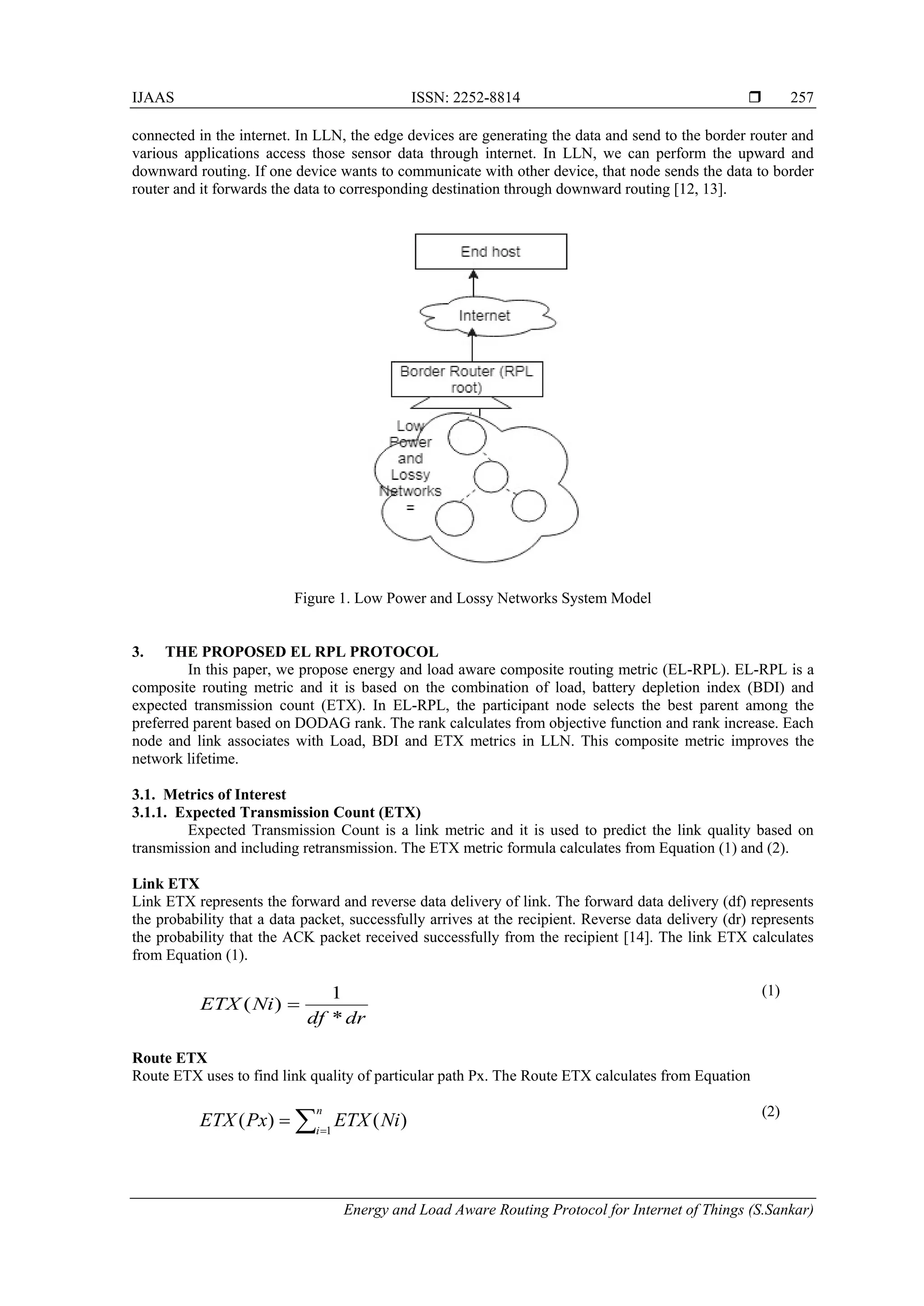 IJAAS ISSN: 2252-8814 
Energy and Load Aware Routing Protocol for Internet of Things (S.Sankar)
257
connected in the internet. In LLN, the edge devices are generating the data and send to the border router and
various applications access those sensor data through internet. In LLN, we can perform the upward and
downward routing. If one device wants to communicate with other device, that node sends the data to border
router and it forwards the data to corresponding destination through downward routing [12, 13].
Figure 1. Low Power and Lossy Networks System Model
3. THE PROPOSED EL RPL PROTOCOL
In this paper, we propose energy and load aware composite routing metric (EL-RPL). EL-RPL is a
composite routing metric and it is based on the combination of load, battery depletion index (BDI) and
expected transmission count (ETX). In EL-RPL, the participant node selects the best parent among the
preferred parent based on DODAG rank. The rank calculates from objective function and rank increase. Each
node and link associates with Load, BDI and ETX metrics in LLN. This composite metric improves the
network lifetime.
3.1. Metrics of Interest
3.1.1. Expected Transmission Count (ETX)
Expected Transmission Count is a link metric and it is used to predict the link quality based on
transmission and including retransmission. The ETX metric formula calculates from Equation (1) and (2).
Link ETX
Link ETX represents the forward and reverse data delivery of link. The forward data delivery (df) represents
the probability that a data packet, successfully arrives at the recipient. Reverse data delivery (dr) represents
the probability that the ACK packet received successfully from the recipient [14]. The link ETX calculates
from Equation (1).
drdf
NiETX
*
1
)( =
(1)
Route ETX
Route ETX uses to find link quality of particular path Px. The Route ETX calculates from Equation
∑=
=
n
i
NiETXPxETX 1
)()(
(2)
 