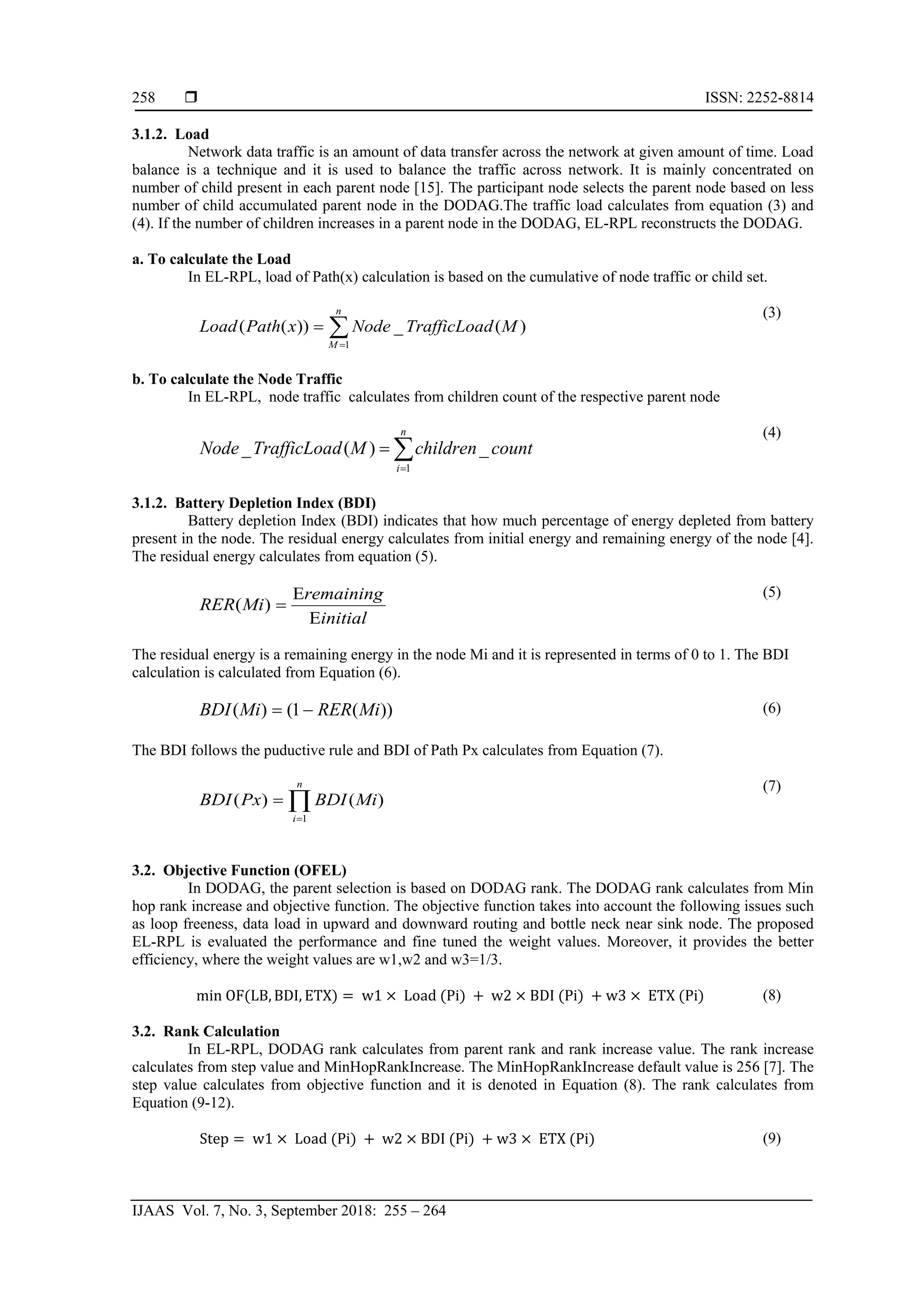  ISSN: 2252-8814
IJAAS Vol. 7, No. 3, September 2018: 255 – 264
258
3.1.2. Load
Network data traffic is an amount of data transfer across the network at given amount of time. Load
balance is a technique and it is used to balance the traffic across network. It is mainly concentrated on
number of child present in each parent node [15]. The participant node selects the parent node based on less
number of child accumulated parent node in the DODAG.The traffic load calculates from equation (3) and
(4). If the number of children increases in a parent node in the DODAG, EL-RPL reconstructs the DODAG.
a. To calculate the Load
In EL-RPL, load of Path(x) calculation is based on the cumulative of node traffic or child set.
∑=
=
n
M
MdTrafficLoaNodexPathLoad
1
)(_))((
(3)
b. To calculate the Node Traffic
In EL-RPL, node traffic calculates from children count of the respective parent node
∑=
=
n
i
countchildrenMdTrafficLoaNode
1
_)(_
(4)
3.1.2. Battery Depletion Index (BDI)
Battery depletion Index (BDI) indicates that how much percentage of energy depleted from battery
present in the node. The residual energy calculates from initial energy and remaining energy of the node [4].
The residual energy calculates from equation (5).
initial
remaining
MiRER
E
E
=)(
(5)
The residual energy is a remaining energy in the node Mi and it is represented in terms of 0 to 1. The BDI
calculation is calculated from Equation (6).
))(1()( MiRERMiBDI −= (6)
The BDI follows the puductive rule and BDI of Path Px calculates from Equation (7).
∏=
=
n
i
MiBDIPxBDI
1
)()(
(7)
3.2. Objective Function (OFEL)
In DODAG, the parent selection is based on DODAG rank. The DODAG rank calculates from Min
hop rank increase and objective function. The objective function takes into account the following issues such
as loop freeness, data load in upward and downward routing and bottle neck near sink node. The proposed
EL-RPL is evaluated the performance and fine tuned the weight values. Moreover, it provides the better
efficiency, where the weight values are w1,w2 and w3=1/3.
min OF(LB, BDI, ETX) = w1 × Load (Pi) + w2 × BDI (Pi) + w3 × ETX (Pi) (8)
3.2. Rank Calculation
In EL-RPL, DODAG rank calculates from parent rank and rank increase value. The rank increase
calculates from step value and MinHopRankIncrease. The MinHopRankIncrease default value is 256 [7]. The
step value calculates from objective function and it is denoted in Equation (8). The rank calculates from
Equation (9-12).
Step = w1 × Load (Pi) + w2 × BDI (Pi) + w3 × ETX (Pi) (9)
 