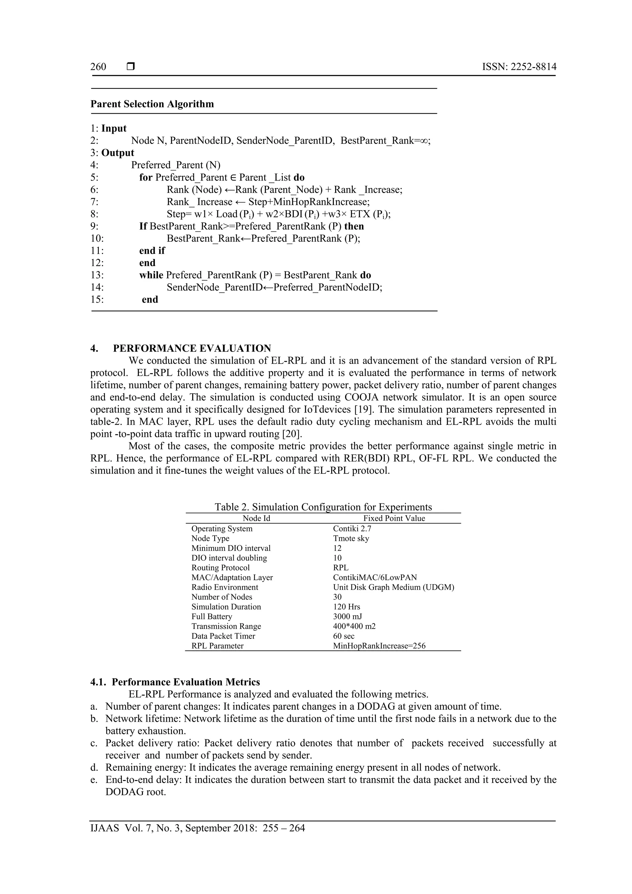  ISSN: 2252-8814
IJAAS Vol. 7, No. 3, September 2018: 255 – 264
260
Parent Selection Algorithm
1: Input
2: Node N, ParentNodeID, SenderNode_ParentID, BestParent_Rank=∞;
3: Output
4: Preferred_Parent (N)
5: for Preferred_Parent ∈ Parent _List do
6: Rank (Node) ←Rank (Parent_Node) + Rank _Increase;
7: Rank_ Increase ← Step+MinHopRankIncrease;
8: Step= w1× Load (Pi) + w2×BDI (Pi) +w3× ETX (Pi);
9: If BestParent_Rank>=Prefered_ParentRank (P) then
10: BestParent_Rank←Prefered_ParentRank (P);
11: end if
12: end
13: while Prefered_ParentRank (P) = BestParent_Rank do
14: SenderNode_ParentID←Preferred_ParentNodeID;
15: end
4. PERFORMANCE EVALUATION
We conducted the simulation of EL-RPL and it is an advancement of the standard version of RPL
protocol. EL-RPL follows the additive property and it is evaluated the performance in terms of network
lifetime, number of parent changes, remaining battery power, packet delivery ratio, number of parent changes
and end-to-end delay. The simulation is conducted using COOJA network simulator. It is an open source
operating system and it specifically designed for IoTdevices [19]. The simulation parameters represented in
table-2. In MAC layer, RPL uses the default radio duty cycling mechanism and EL-RPL avoids the multi
point -to-point data traffic in upward routing [20].
Most of the cases, the composite metric provides the better performance against single metric in
RPL. Hence, the performance of EL-RPL compared with RER(BDI) RPL, OF-FL RPL. We conducted the
simulation and it fine-tunes the weight values of the EL-RPL protocol.
Table 2. Simulation Configuration for Experiments
Node Id Fixed Point Value
Operating System
Node Type
Minimum DIO interval
DIO interval doubling
Routing Protocol
MAC/Adaptation Layer
Radio Environment
Number of Nodes
Simulation Duration
Full Battery
Transmission Range
Data Packet Timer
RPL Parameter
Contiki 2.7
Tmote sky
12
10
RPL
ContikiMAC/6LowPAN
Unit Disk Graph Medium (UDGM)
30
120 Hrs
3000 mJ
400*400 m2
60 sec
MinHopRankIncrease=256
4.1. Performance Evaluation Metrics
EL-RPL Performance is analyzed and evaluated the following metrics.
a. Number of parent changes: It indicates parent changes in a DODAG at given amount of time.
b. Network lifetime: Network lifetime as the duration of time until the first node fails in a network due to the
battery exhaustion.
c. Packet delivery ratio: Packet delivery ratio denotes that number of packets received successfully at
receiver and number of packets send by sender.
d. Remaining energy: It indicates the average remaining energy present in all nodes of network.
e. End-to-end delay: It indicates the duration between start to transmit the data packet and it received by the
DODAG root.
 