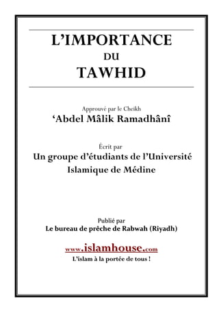 L’IMPORTANCE
DU
TAWHID
Approuvé par le Cheikh
‘Abdel Mâlik Ramadhânî
Écrit par
Un groupe d’étudiants de l’Université
Islamique de Médine
PPuubblliiéé ppaarr
LLee bbuurreeaauu ddee pprrêêcchhee ddee RRaabbwwaahh ((RRiiyyaaddhh))
wwwwww..iissllaammhhoouussee..ccoomm
LL’’iissllaamm àà llaa ppoorrttééee ddee ttoouuss !!
 
