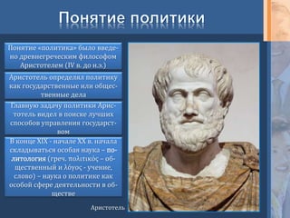 Понятие «политика» было введе-
но древнегреческим философом
Аристотелем (IV в. до н.э.)
Аристотель определял политику
как государственные или общес-
твенные дела
Главную задачу политики Арис-
тотель видел в поиске лучших
способов управления государст-
вом
Аристотель
В конце ХIХ - начале ХХ в. начала
складываться особая наука – по-
литология (греч. πολιτικός – об-
щественный и λόγος - учение,
слово) – наука о политике как
особой сфере деятельности в об-
ществе
 