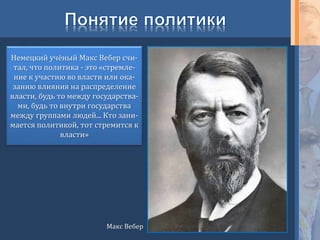 Макс Вебер
Немецкий учёный Макс Вебер счи-
тал, что политика - это «стремле-
ние к участию во власти или ока-
занию влияния на распределение
власти, будь то между государства-
ми, будь то внутри государства
между группами людей... Кто зани-
мается политикой, тот стремится к
власти»
 