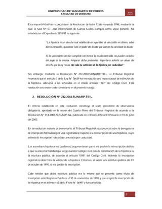 UNIVERSIDAD DE SAN MARTÍN DE PORRES
FACULTAD DE DERECHO

Boletín
ITA EST

Esta imposibilidad fue reconocida en la Resolución de fecha 13 de marzo de 1998, mediante la
cual la Sala Nº 03 –con intervención de García Godos Campos como vocal ponente- ha
señalado en el Expediente 3818-97 lo siguiente:

“La hipoteca es un derecho real establecido en seguridad de un crédito en dinero, sobre
bienes inmuebles, quedando éstos en poder del deudor que aún no ha cancelado la deuda.

Si los accionantes no han cumplido con honrar la deuda contraída, no pueden excluirse
del pago de la misma. Amparar dicha pretensión. Importaría admitir un abuso del
derecho que la ley recusa. No cabe la extinción de la hipoteca por caducidad.”

Sin embargo, mediante la Resolución N° 232-2003-SUNARP-TR-L, el Tribunal Registral
reconoció que el artículo 3 de la Ley N° 26639 ha introducido una nueva causal de extinción de
la hipoteca, adicional a las señaladas en el citado artículo 1122° del Código Civil. Esta
resolución será materia de comentario en el presente trabajo.

2. RESOLUCIÓN N° 232-2003-SUNARP-TR-L
El criterio establecido en esta resolución constituye el sexto precedente de observancia
obligatoria, aprobado en la sesión del Cuarto Pleno del Tribunal Registral de acuerdo a la
Resolución N° 014-2003-SUNARP-SA, publicada en el Diario Oficial El Peruano el 18 de julio
del 2003.

En la resolución materia de comentario, el Tribunal Registral se pronunció sobre la denegatoria
de inscripción formulada por una registradora respecto a la reinscripción de una hipoteca, cuyo
asiento de inscripción había sido cancelado por caducidad.
Los acreedores hipotecarios (apelantes) argumentaron que sí era posible la reinscripción debido
a que la única formalidad que exige nuestro Código Civil para la constitución de la hipoteca es
la escritura pública, de acuerdo al artículo 1098° del Código Civil. Además la inscripción
registral no determina la validez de la hipoteca. Entonces, al existir una escritura pública del 01
de octubre de 1990, sí era posible la inscripción.

Cabe señalar que dicha escritura pública era la misma que se presentó como título de
inscripción ante Registros Públicos el 30 de noviembre de 1990 y que originó la inscripción de
la hipoteca en el asiento 4-d) de la Ficha N° 56997 y fue cancelada.

2

 