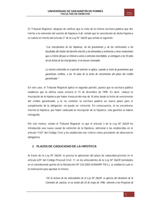 UNIVERSIDAD DE SAN MARTÍN DE PORRES
FACULTAD DE DERECHO

Boletín
ITA EST

El Tribunal Registral –después de ratificar que se trata de la misma escritura pública que dio
mérito a la extensión del asiento de hipoteca 4-d)- señaló que la cancelación de dicha hipoteca
se realizó en mérito del artículo 3° de la Ley N° 26639 que señala lo siguiente:

“Las inscripciones de las hipotecas, de los gravámenes y de las restricciones a las
facultades del titular del derecho inscrito y las demandas y sentencias u otras resoluciones
que a criterio del juez se refieran a actos o contratos inscribibles, se extinguen a los 10 años
de las fechas de las inscripciones, si no fueran renovadas.

La norma contenida en el párrafo anterior se aplica, cuando se trata de gravámenes que
garantizan créditos, a los 10 años de la fecha de vencimiento del plazo del crédito
garantizado.”

En este caso, el Tribunal Registral aplicó el segundo párrafo, puesto que la escritura pública
establecía que la última cuota vencerá el 15 de diciembre de 1990. Es decir, caducó la
inscripción de la hipoteca por haber transcurrido más de 10 años desde la fecha de vencimiento
del crédito garantizado; y la no contener la escritura pública un nuevo plazo para el
cumplimento de la obligación, no puede ser reinscrita. En consecuencia, al no encontrarse
inscrita la hipoteca, por haber caducado la inscripción de la hipoteca, esta garantía se habría
extinguido.

Por este motivo -señala el Tribunal Registral- es que el artículo 3 de la Ley Nº 26639 ha
introducido una nueva causal de extinción de la hipoteca, adicional a las establecidas en el
artículo 1122º del Código Civil y ha establecido este criterio como precedente de observancia
obligatoria.

3. PLAZOS DE CADUCIDAD DE LA HIPOTECA
A través de la Ley Nº 26639, se precisa la aplicación del plazo de caducidad previsto en el
artículo 625º del Código Procesal Civil. Y, en los antecedentes de la Ley Nº 26639 (señalados
en el considerando quinto de la Resolución Nº 232-2003-SUNARP-TR-L), se estableció cuál es
la motivación para aprobar la misma:

“De la lectura de los antecedentes de la Ley Nº 26639, se aprecia del dictamen de la
Comisión de Justicia, en su sesión del 25 de mayo de 1996, referente a los Proyectos de

3

 