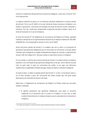 UNIVERSIDAD DE SAN MARTÍN DE PORRES
FACULTAD DE DERECHO

Boletín
ITA EST

extinción o acabamiento del gravamen por ausencia de obligación, a pesar que el artículo 1122º
no lo haya previsto.

La hipoteca autónoma no parece ser la motivación del plazo establecido en el primer párrafo
del artículo 3º de la Ley Nº 26639, al no estar referida de manera exclusiva a la hipoteca, sino
también a gravámenes, restricciones de facultades del titular del derecho inscrito, demandas y
sentencias. Por ello, resulta poco comprensible la aplicación del plazo contado a partir de la
fecha de inscripción en el caso de la hipoteca.

A través del artículo 87º del Reglamento de Inscripciones del Registro de Predios, aprobado
mediante la Resolución de la Superintendente Nacional de los Registros Públicos Nº 248-2009SUNARP-SN, se ha interpretado el artículo 3º de la Ley Nº 26639.

Acerca del primer párrafo del artículo 3º se establece que éste se refiere a la inscripción de
gravámenes que garantizan obligaciones que no tienen plazo de vencimiento, en las que deberá
entenderse que la obligación es exigible inmediatamente después de contraída, en aplicación del
artículo 1240º del Código Civil6, salvo que el plazo se haya hecho constar en el Registro.

En este sentido, se confirma que el primer párrafo de artículo 3° no estaba referido a la hipoteca
autónoma, sino a las hipotecas que garantizan obligaciones en las que –ante la falta de acuerdo
entre las parte sobre el plazo de vencimiento del crédito- la ley suple esta deficiencia
estableciendo la exigibilidad inmediata del pago, después de haberse contraído la obligación.

Si consta el plazo, se aplica el segundo párrafo del artículo 3º, es decir, la inscripción caduca a
los 10 años contados a partir del vencimiento del crédito siempre que este plazo pueda
determinarse del contenido del asiento o del título.

Ahora bien, el Reglamento de Inscripciones del Registro de Predios señala que este plazo
también es aplicable:
 A aquellos gravámenes que garantizan obligaciones cuyo plazo se encuentra
establecido en un documento que no consta en el Registro. En este caso, se debe
acreditar fehacientemente el cómputo del plazo para la caducidad de la inscripción de
la hipoteca.

6

“Si no hubiese plazo designado, el acreedor puede exigir el pago inmediatamente después de contraída la obligación.”

5

 
