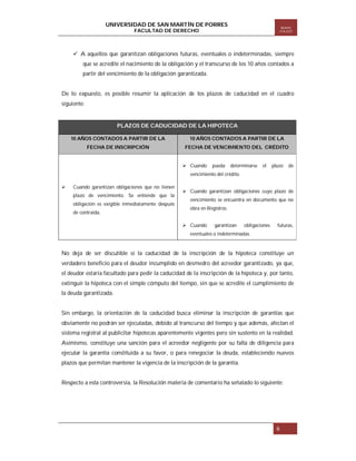 UNIVERSIDAD DE SAN MARTÍN DE PORRES

Boletín
ITA EST

FACULTAD DE DERECHO

 A aquellos que garantizan obligaciones futuras, eventuales o indeterminadas, siempre
que se acredite el nacimiento de la obligación y el transcurso de los 10 años contados a
partir del vencimiento de la obligación garantizada.

De lo expuesto, es posible resumir la aplicación de los plazos de caducidad en el cuadro
siguiente:

PLAZOS DE CADUCIDAD DE LA HIPOTECA
10 AÑOS CONTADOS A PARTIR DE LA

10 AÑOS CONTADOS A PARTIR DE LA

FECHA DE INSCRIPCIÓN

FECHA DE VENCIMIENTO DEL CRÉDITO

 Cuando

pueda

determinarse

el

plazo

de

vencimiento del crédito.


Cuando garantizan obligaciones que no tienen
plazo de vencimiento. Se entiende que la
obligación es exigible inmediatamente después
de contraída.

 Cuando garantizan obligaciones cuyo plazo de
vencimiento se encuentra en documento que no
obra en Registros.
 Cuando

garantizan

obligaciones

futuras,

eventuales o indeterminadas.

No deja de ser discutible si la caducidad de la inscripción de la hipoteca constituye un
verdadero beneficio para el deudor incumplido en desmedro del acreedor garantizado, ya que,
el deudor estaría facultado para pedir la caducidad de la inscripción de la hipoteca y, por tanto,
extinguir la hipoteca con el simple cómputo del tiempo, sin que se acredite el cumplimiento de
la deuda garantizada.

Sin embargo, la orientación de la caducidad busca eliminar la inscripción de garantías que
obviamente no podrán ser ejecutadas, debido al transcurso del tiempo y que además, afectan el
sistema registral al publicitar hipotecas aparentemente vigentes pero sin sustento en la realidad.
Asimismo, constituye una sanción para el acreedor negligente por su falta de diligencia para
ejecutar la garantía constituida a su favor, o para renegociar la deuda, estableciendo nuevos
plazos que permitan mantener la vigencia de la inscripción de la garantía.

Respecto a esta controversia, la Resolución materia de comentario ha señalado lo siguiente:

6

 
