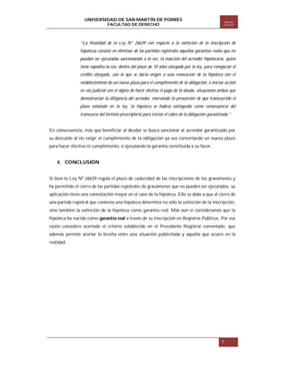 UNIVERSIDAD DE SAN MARTÍN DE PORRES
FACULTAD DE DERECHO

Boletín
ITA EST

“La finalidad de la Ley N° 26639 con respecto a la extinción de la inscripción de
hipotecas consiste en eliminar de las partidas registrales aquellas garantías reales que no
puedan ser ejecutadas sancionando a la vez, la inacción del acreedor hipotecario, quien
tiene expedita la vía, dentro del plazo de 10 años otorgado por la ley, para renegociar el
crédito otorgado, con lo que se daría origen a una renovación de la hipoteca con el
establecimiento de un nuevo plazo para el cumplimiento de la obligación, o iniciar acción
en vía judicial con el objeto de hacer efectivo el pago de la deuda, situaciones ambas que
demostrarían la diligencia del acreedor, enervando la presunción de que transcurrido el
plazo señalado en la ley, la hipoteca se habría extinguido como consecuencia del
transcurso del término prescriptorio para iniciar el cobro de la obligación garantizada.”

En consecuencia, más que beneficiar al deudor se busca sancionar al acreedor garantizado por
su descuido al no exigir el cumplimiento de la obligación ya sea concertando un nuevo plazo
para hacer efectivo el cumplimiento, o ejecutando la garantía constituida a su favor.

4. CONCLUSIÓN
Si bien la Ley Nº 26639 regula el plazo de caducidad de las inscripciones de los gravámenes y
ha permitido el cierre de las partidas registrales de gravámenes que no pueden ser ejecutados, su
aplicación tiene una connotación mayor en el caso de la hipoteca. Ello se debe a que el cierre de
una partida registral que contenía una hipoteca determina no sólo la extinción de la inscripción,
sino también la extinción de la hipoteca como garantía real. Más aún si consideramos que la
hipoteca ha nacido como garantía real a través de su inscripción en Registros Públicos. Por esa
razón considero acertado el criterio establecido en el Precedente Registral comentado, que
además permite acortar la brecha entre una situación publicitada y aquella que ocurre en la
realidad.

7

 