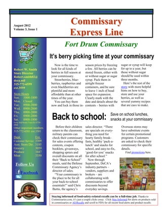 August 2012
                                                   Commissary
Volume 3, Issue 1
                                                   Express Line
                                             Your Commissary … It’s worth the trip!
                                             Fort Drum Commissary
                                  It’s berry picking time at your commissary
                                     Now is the time to          season prices by freezing        sugar or syrup will keep
Robert W. Smith                   look for all kinds of          a few. All berries can be        for up to a year, but
Store Director                    berries in full season at      stored frozen, either with       those without sugar
Robert.smith02@                   your commissary.               or without sugar or sugar        should be used within
deca.mil                             Strawberries, blue-         syrup. Pack them in              three months.
315-772-6559                      berries, raspberries and       airtight freezer                   Here‟s the rest of the
ext.3559                          even blackberries are          containers, and be sure          story with more helpful
                                  plentiful and more             to leave 1 inch of head          hints on how to buy,
Store Hours                       affordable than at other       space for expansion.             store and use your
Sun. 1000-1800                    times of the year.             Clearly mark with the            berries, as well as
Mon. Closed                          You can buy them            date and details about the       several yummy recipes
Tue. 0900-2000                    now and lock in those in-      contents – berries with          that are easy to make.
Wed. 0900-2000


                                  Back to school:
Thu. 0900-2000
Fri.   0900-2000                                                                        Save on school lunches,
Sat. 0900-1800                                                                          snacks at your commissary
Early bird hours Tues-Fri 0730-
0900
Other important numbers               Before their children      sales director. “There            Overseas stores may
315-772-6581 ext.3581              return to the classroom,      are specials on every-            have substitute events
                                   military parents can          thing you need for                for certain promotional
Dept.                   Ext.       check their commissary        hearty family break-              programs. Customers
Customer Service 3309              for sales events offering     fasts, healthy „pack-a-           are asked to check their
Asst. Store Dir.        3185       contests, coupon              lunch‟ and snacks for             commissary for specific
Grocery                 3059       booklets, giveaways,          school, and easy-to-fix,          details.
Produce                 3447       shopping sprees and           „good-for-you‟ snacks                Find promotions here.
Meat                    3350       overall discounts on all      for after school.”
Secretary               ####       their “Back to School”          Now through
  Follow Us                        meals, said the Defense       September, DeCA‟s
                                   Commissary Agency‟s           industry partners –
                                   director of sales.            vendors, suppliers and
       Facebook                      “Your commissary is         brokers – are
                                   the place to be for all       collaborating with
         Twitter                   your back-to-school           commissaries to offer
                                   essentials!” said Chris       discounts beyond
                                   Burns, the agency‟s           everyday savings.

                                  Staying informed of food-safety-related recalls can be a full-time job. Thanks to
                                  Commissaries.com, it‟s just a couple clicks away. Click Stay Informed for alerts on products sold
                                  in commissaries or All Recalls and scroll to FDA for all recent food alerts and product recalls.
 