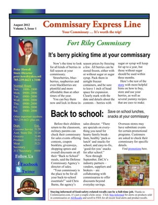 August 2012
Volume 3, Issue 1




                          It’s berry picking time at your commissary
                             Now‟s the time to look      season prices by freezing        sugar or syrup will keep
                          for all kinds of berries in    a few. All berries can be        for up to a year, but
Peter Howell              full season at your            stored frozen, either with       those without sugar
Store Director            commissary.                    or without sugar or sugar        should be used within
peter.howell@deca.mil                                                                     three months.
                             Strawberries, blue-         syrup. Pack them in
785-239-6621 x 3100       berries, raspberries and       airtight freezer                   Here‟s the rest of the
Normal Hours              even blackberries are          containers, and be sure          story with more helpful
Sun. 1000- 1800           plentiful and more             to leave 1 inch of head          hints on how to buy,
Mon. 0900- 2000           affordable than at other       space for expansion.             store and use your
Tue. 0900- 2000           times of the year.             Clearly mark with the            berries, as well as
Wed. 0900- 2000              You can buy them            date and details about the       several yummy recipes
Thu. 0900- 2000           now and lock in those in-      contents – berries with          that are easy to make.
Fri.  0900- 2000

                          Back to school:                                       Save on school lunches,
Sat. 0900- 2000
Other important numbers                                                         snacks at your commissary
785-239-6621 plus ext.
                              Before their children      sales director. “There            Overseas stores may
Dept.            Ext.
                           return to the classroom,      are specials on every-            have substitute events
Customer Service 3120
                           military parents can          thing you need for                for certain promotional
Asst. Store Dir. 3114
                           check their commissary        hearty family break-              programs. Customers
Grocery          3148
                           for sales events offering     fasts, healthy „pack-a-           are asked to check their
Produce          3122
                           contests, coupon              lunch‟ and snacks for             commissary for specific
Meat             3121
                           booklets, giveaways,          school, and easy-to-fix,          details.
Secretary
                           shopping sprees and           „good-for-you‟ snacks                Find promotions here.
3117Secretary ####
                           overall discounts on all      for after school.”
 Follow Us                 their “Back to School”          Now through
                           meals, said the Defense       September, DeCA‟s
        Facebook           Commissary Agency‟s           industry partners –
                           director of sales.            vendors, suppliers and
        Twitter              “Your commissary is         brokers – are
                           the place to be for all       collaborating with
                           your back-to-school           commissaries to offer
                           essentials!” said Chris       discounts beyond
                           Burns, the agency‟s           everyday savings.

                          Staying informed of food-safety-related recalls can be a full-time job. Thanks to
                          Commissaries.com, it‟s just a couple clicks away. Click Stay Informed for alerts on products sold
                          in commissaries or All Recalls and scroll to FDA for all recent food alerts and product recalls.
 