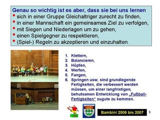 3
Das bedeutet jedoch nicht, dass die Kinder bei uns nicht Fußballspielen
lernen!
 Den Ball in eine vorgegebene Richtung schießen,
 mit dem Ball am Fuß laufen (spazieren gehen),
 den Ball ohne Hilfe der Hände anhalten,
 Tore schießen und Tore verhindern.
2013-2014Bambini 2007 bis 2008
Das Wichtigste zuerst: Das Erlernen vorwiegend
fußballspezifischer Techniken oder gar taktischer
Verhaltensweisen ist in dieser Altersklasse
völlig nebensächlich.
 