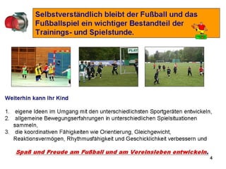 4
1. Klettern,
2. Balancieren,
3. Hüpfen,
4. Werfen,
5. Fangen,
6. Springen usw. sind grundlegende
Fertigkeiten, die verbessert werden
müssen, um einer langfristigen,
behutsamen Entwicklung von „Fußball-
Fertigkeiten“ zugute zu kommen.
Genau so wichtig ist es aber, dass sie bei uns lernen
• sich in einer Gruppe Gleichaltriger zurecht zu finden,
• in einer Mannschaft ein gemeinsames Ziel zu verfolgen,
• mit Siegen und Niederlagen um zu gehen,
• einen Spielgegner zu respektieren,
• (Spiel-) Regeln zu akzeptieren und einzuhalten.
Bambini 2007 bis 2008
 