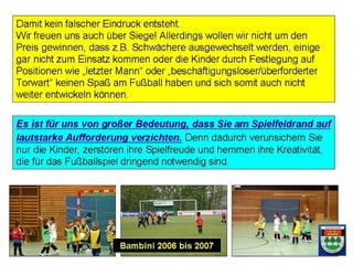 7
- Es versteht sich von selbst, dass jedes Kind
irgendwann einmal ausgewechselt wird, damit andere
spielen können.
- Eine Auswechselung kann im Interesse der Kinder nicht
davon abhängig gemacht werden, ob jemand gut oder
weniger gut gespielt hat oder spielen kann.
In unseren Spielen sind immer alle gut!
http://www.tsv-kronshagen.de
 
