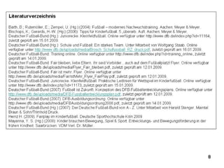 9
Literaturverzeichnis
Barth, B.; Rutemöller, E.; Zempel, U. (Hg.) (2004): Fußball – modernes Nachwuchstraining. Aachen: Meyer & Meyer.
Bischops, K.; Gerards, H.-W. (Hg.) (2006): Tipps für Kinderfußball. 5.,überarb. Aufl. Aachen: Meyer & Meyer.
Deutscher Fußball-Bund (Hg.): Juniorecke. Kleinfeldfußball. Online verfügbar unter http://www.dfb.de/index.php?id=11164,
zuletzt geprüft am 15.01.2009.
Deutscher Fußball-Bund (Hg.): Schule und Fußball: Ein starkes Team. Unter Mitarbeit von Wolfgang Staab. Online
verfügbar unter http://www.dfb.de/uploads/media/Brosch_Schulfussball_RZ_druck.pdf, zuletzt geprüft am 16.01.2009.
Deutscher Fußball-Bund: Training online. Online verfügbar unter http://www.dfb.de/index.php?id=training_online, zuletzt
geprüft am 14.01.2009.
Deutscher Fußball-Bund: Fair bleiben, liebe Eltern. Ihr seid Vorbilder…auch auf dem Fußballplatz! Flyer. Online verfügbar
unter http://www.dfb.de/uploads/media/Flyer_Fair_bleiben.pdf, zuletzt geprüft am 12.01.2009.
Deutscher Fußball-Bund: Fair ist mehr. Flyer. Online verfügbar unter
http://www.dfb.de/uploads/media/FairIstMehr_Flyer_FairPlay.pdf, zuletzt geprüft am 12.01.2009.
Deutscher Fußball-Bund: Juniorecke. Kleinfeldfußball. Praktische Leitlinien für Wettspiel im Kinderfußball. Online verfügbar
unter http://www.dfb.de/index.php?id=11173, zuletzt geprüft am 15.01.2009.
Deutscher Fußball-Bund (2007): Fußball ist Zukunft. Konzeption des DFB-Fußballentwicklungsplans. Online verfügbar unter
http://www.dfb.de/uploads/media/DFB-Fussballentwicklungsplan.pdf, zuletzt geprüft am 12.01.2009.
Deutscher Fußball-Bund (2007): DFB-Ausbildungsordnung. Online verfügbar unter
http://www.dfb.de/uploads/media/DFBAusbildungsordnung2008.pdf, zuletzt geprüft am 14.01.2009.
Deutscher Fußball-Bund (Hg.) (2007): Der Deutsche Fußball-Bund von A - Z. Unter Mitarbeit von Harald Stenger. Maintal:
Braun & Sohn/Trimhold Druck.
Heinz H. (2009). Fairplay im Kinderfußball. Deutsche Sporthochschule Köln 2009
Mayanna, Y. S. (Hg.) (2008): Kinder brauchen Bewegung, Spiel & Sport. Entwicklungs- und Bewegungsförderung in der
frühen Kindheit. Saarbrücken: VDM Verl. Dr. Müller.
http://www.tsv-kronshagen.de
 