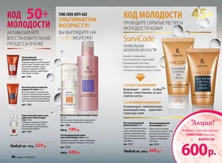 Пробудите скрытые ресурсы
молодости кожи!
КОД МОЛОДОСТИ
Восстанавливающий
ночнойкрем50мл
Дарит коже настоящий
ночной отдых, вместе с этим
деликатно разглаживает
морщинки, уменьшая их
глубину, и моделирует
овал лица.
арт. 1712
Восстанавливающий
дневнойкрем50мл
Ускоряет обновление клеток
кожи и включает функцию
самовосстановления, защи-
щает от факторов стресса,
обладает антиоксидантным
действием.
арт. 1711
КОД восстановления
Возрождает синтез особых
белков, ответственных за дол-
голетие клеток
КОД взаимопонимания
Активизирует межклеточное
взаимодействие, укрепляет
структуру кожи
SurviCode
Уникальная
Молекула Вечности
•	Борьба с морщинами
•	Восстановление и защита ДНК
•	Выравнивание тона лица
•	Защита от свободных радикалов
•	Улучшение тонуса и упругости кожи
Любой за 600 р. 449р.*
КОД
МОЛОДОСТИ
50+ 45+time Code ANTI-AGE
ультиматум
возрасту!
Вы выглядите на
10 лет моложе!
Интенсивный
дневной крем 50 мл
Повышает процессы регенерации
клеток кожи. Контуры лица стано-
вятся более четкими, а кожа –
упругой. Сокращает глубину
морщин-заломов, корректирует
носогубные складки.
арт. 1741
Ночной крем активатор
упругости кожи 50 мл
Восстанавливает и укрепляет ба-
рьерные структуры кожи. Борется
со всеми очевидными признаками
старения, улучшает кровообраще-
ние и снижает пигментацию кожи.
арт. 1742
Любой за 730 р. 529р.
Активизируйте
восстановительные
процессы в коже
Укрепляющий крем-ком-
плекс для кожи вокруг
глаз 15 мл
Сокращает морщины и убирает
«гусиные лапки» вокруг глаз,
обеспечивает подтягивающий и
укрепляющий эффект.
арт. 1743
Акция!*
дневной и ночной кремы
TIME CODE вместе
всего за
600р.
Регенерирующий крем
для кожи вокруг глаз 15 мл
Прекрасно увлажняет, заметно сокращает
глубину морщин и повышает тонус кожи.
арт. 1714
600 р. 449 р.
Интенсивный укрепляющий тоник
150 мл
Мягко очищает зрелую кожу, выравнивает
цвет лица и восстанавливает упругость.
арт. 1732
300 р. 199 р.
94 faberlic № 08/2013
 