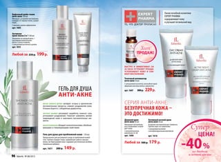 Бифазныйшейк-тоник
анти-акне150мл
Матирует, устраняет воспаление,
очищает от черных точек, сужает
поры.
Смагнием,цинкомифарнезолом
арт.1605
Любой за 250 р. 199р.
Гель для душа
анти-акне
Гель для душа для проблемной кожи 150 мл
Предназначен для регулярного ухода за проблемной кожей
тела. Глубоко очищает поры, нормализует работу сальных
желез, не пересушивая кожу. Содержит растительные антибак-
териальные добавки.
арт. 1631 200 р. 149 р.
Активная
крем-маска2в1100мл
Умывание на каждый день +
противовоспалительная
маска 2 раза в неделю.
Ссалициловойкислотойицинком
арт.1615
Масло розмарина обладаетантисептическими,обезболи-
вающими и стимулирующими свойствами.
Масло чайного дерева купирует острые и хронические
воспалительные процессы, снимает раздражение кожи.
Успешно борется с себорейным дерматитом.
Экстракт шалфея регулирует выработку кожного сала,
успокаивает раздражение. Помогает заживлять мелкие
повреждения кожи и залечивать воспалительные эле-
менты.
СЕРИЯ АНТИ-АКНЕ:
БЕЗУПРЕЧНАЯ КОЖА –
ЭТО ДОСТИЖИМО!
Точечныйаппликатор
анти-акне10мл
С салициловой кислотой, коллоидной серой
эфирными маслами мяты и эвкалипта
арт.1607 300р. 229р.
Быстро и эффективно (за
24 часа) устраняет прыщи,
успокаивает кожу и сни-
мает воспаления!
то, что доктор прописал
Дневнойкрем
анти-акне50мл
Уменьшает воспаление,
восстанавливает и мати-
рует кожу.
Сантисептическим
комплексом Ac-net
арт. 1606
Активныйночнойкрем
анти-акне50мл
Устраняет воспалительные элементы.
Препятствует их появлению.
Ссалициловойкислотой
и антибактериальнымкомплексом
арт. 1616
Любой за 300 р. 179 р.
Линия лечебной косметики
EXPERT PHARMA
оздоравливает кожу
и улучшает ее внешний вид.
на дневной
и ночной кремы
-40%
ЦЕНА!
Супер
ПРОДАЖ!
Хит
96 faberlic № 08/2013
 