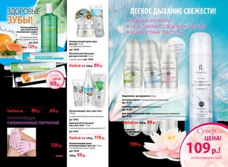 Для усиления эффекта
можно комбинировать
с кремами для рук Faberlic.
Любая за 100 р. 89р.
«Минеральный
коктейль» 75мл
Сукрепляющим
минеральнымком-
плексом
арт.0427
«Радуга вита-
минов» 75мл
Свитаминным
комплексом
арт.0428
100 р.
69р.
«Альпийские
травы» 75мл
Гелеваяпаста,сэкстрак-
тамимяты,шалфея,
тимьянаикипрея
арт.0429
Профилактические зубные пасты:
Увлажняющие
силиконовые перчатки
Материал:
хлопок 80 %, эластомер
19,5%, гель 0,5%.
Размер: 19 х 10 см
(универсальный)
арт.11006
1000 р. 729р.
Ополаскиватель
для полости рта
«Альпийские травы»
250 мл
C экстрактами мяты,
шалфея, тимьяна и кипрея
арт.0439
160 р. 129р.
Дезодорант
антиперспирант
спрей 75 мл
С экстрактом лотоса
арт. 8155
170 р. 109р.
Увлажняющий крем-мусс
для рук 75 мл
С экстрактом эдельвейса
арт. 0434
Питательный бальзам
для рук и ногтей 70 мл
С маслом аргана арт. 0435
Любой за 120 р. 89р.
Увлажняющий мист для тела
150 мл
С комплексом Aquaxyl и маслом миндаля
арт. 0432
Нежный питательный
мусс для тела 150 мл
С маслом Аргана и ши и витаминами A, E, F
арт. 0433
Любой за 170 р. 119р.
Увлажняющий крем-
антиперспирант для ног 75 мл
С экстрактами мяты и огурца
арт. 0436
130 р. 99р.
ЗДОРОВЫЕ
ЗУБЫ!
69 р.
ЦЕНА!
Супер
на дезодорант спрей
109р.!
ЦЕНА!
Супер
легкое дыханиесвежести!
Нежные ароматы
Не оставляют следов на одежде
комфортные текстуры
Шариковые дезодоранты 50 мл
антиперспирант С экстрактами альпийских трав
арт. 8151
антиперспирант С морскими минералами
арт. 8152
для чувствительной кожи С фитовитаминным комплексом
арт. 8153
Любой за 110 р. 89р.
Не содержит
соли
алюминия
108 faberlic № 08/2013
 