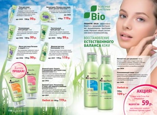 полезные
бактерии
Пребиотик BIOLIN эффективно
борется с вредными бактерия-
ми, вызывающими проблемы
кожи. Улучшает общее состоя-
ние кожи и ее внешний вид.
Восстановление
естественного
баланса кожи
Гель для кожи
вокруг глаз 15 мл
Защищает нежную кожу век
от негативных внешних факторов.
Сохраняет баланс влаги в коже,
тонизирует и укрепляет ее.
арт. 0459 150 р. 99р.
Увлажняющее
желе для рук 75 мл
Легко и быстро впитываясь, нежное
желе увлажняет, смягчает и питает
кожу рук.
арт. 0456 120 р. 99 р.
Питательный
крем для рук 75 мл
Крем быстро снимает ощущение
сухости и стянутости. Компенсирует
потерю влаги.
арт. 0455 120 р. 99 р.
Маска для лица Питание
и защита 50 мл
Восстанавливает иммунитет кожи и
ее барьерные свойства. Насыщает
кожу питательными веществами и
витаминами.
арт. 0458 170 р. 99р.
Молочкодлятела
Питательное150мл
Нежное молочко интенсивно питает
и смягчает кожу тела, снимает ощуще-
ние стянутости. Восстанавливает
и укрепляет защитные силы кожи.
арт. 0457 170 р. 119 р.
Дневной крем «Защита
и увлажнение» для сухой и нор-
мальной кожи 50 мл
Укрепляет защитный барьер кожи, защи-
щает от агрессивного влияния внешней
среды, устраняет покраснения, шелуше-
ния и дискомфорт.
арт. 0452
Дневной крем «Увлажнение
и тонус» для жирной и комбини-
рованой кожи 50 мл
Укрепляет защитный барьер кожи, повы-
шает ее иммунитет, защищает от влияния
негативных факторов внешней среды.
арт. 0451
Мягкий гель для умывания 150 мл
Бережно и эффективно очищает кожу лица
от загрязнений и макияжа. Освежает и смягчает,
оставляя приятное ощущение комфорта.
СпребиотикомBiolinикислороднымкомплексом
арт. 0454
Успокаивающий тоник 150 мл
Успокаивает кожу, снимает покраснение, зуд и шелу-
шение. Используйте ежедневно, утром и вечером.
С пребиотиком Biolin, витаминами
и кислородным комплексом
арт. 0450
Любой за
150 р.
109 р.*
Ночнойкрем«Питаниеивосстанов-
ление»длявсехтиповкожи75мл
Устраняет последствия агрессивного
воздействия окружающей среды.
арт. 0453
170 р. 119 р.
Любой за 170 р. 119р.
АКЦИЯ!
всего за 59р.
*Тоник или Гель для
умывания
при покупке любого
дневного крема серии
ПРОДАЖ!
Хиты
110 faberlic № 08/2013
 
