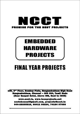 NCCT
Smarter way to do your Projects
04 4 - 2 82 3 58 1 6 , 98 4 11
9 3 22 4
7 4 18 4 97 0 98
ncctchennai@gmail.com
NCCT, 109, 2nd
Floor, Bombay Flats, Nungambakkam High Road, Nungambakkam,
Chennai – 600 034, Tamil Nadu. (Next to ICICI Bank, Above IOB, Near Taj Hotel)
www.ncct.in, www.ieeeprojects.net, ncctchennai@gmail.com
1
NCCTPROMISE FOR THE BEST PROJECTS
FINAL YEAR PROJECTS
1 0 9 , 2 n d
F lo o r , B om b ay F l at s , N un g am b a k ka m H i g h R oa d
Nu n g a m ba k k a m , C h e n n ai – 6 00 0 34 , T am i l Na d u
( N ea r G an p at H ot e l , A b ov e IO B, N e xt to I CI CI )
www.n cct. in , www. ie ee pr oj ects. ne t
n cct ch en na i@ gm ai l. co m , pr oj ects@n cct. in
0 44 - 28 23 58 16 , 9 84 11 93 22 4, 7 41 84 97 09 8
EMBEDDED
HARDWARE
PROJECTS
 