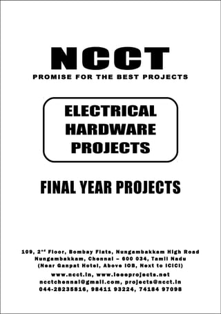NCCT
Smarter way to do your Projects
04 4 - 2 82 3 58 1 6 , 98 4 11
9 3 22 4
7 4 18 4 97 0 98
ncctchennai@gmail.com
NCCT, 109, 2nd
Floor, Bombay Flats, Nungambakkam High Road, Nungambakkam,
Chennai – 600 034, Tamil Nadu. (Next to ICICI Bank, Above IOB, Near Taj Hotel)
www.ncct.in, www.ieeeprojects.net, ncctchennai@gmail.com
1
NCCTPROMISE FOR THE BEST PROJECTS
FINAL YEAR PROJECTS
1 0 9 , 2 n d
F lo o r , B om b ay F l at s , N un g am b a k ka m H i g h R oa d
Nu n g a m ba k k a m , C h e n n ai – 6 00 0 34 , T am i l Na d u
( N ea r G an p at H ot e l , A b ov e IO B, N e xt to I CI CI )
www.n cct. in , www. ie ee pr oj ects. ne t
n cct ch en na i@ gm ai l. co m , pr oj ects@n cct. in
0 44 - 28 23 58 16 , 9 84 11 93 22 4, 7 41 84 97 09 8
ELECTRICAL
HARDWARE
PROJECTS
 