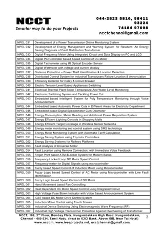 NCCT
Smarter way to do your Projects
04 4 - 2 82 3 58 1 6 , 98 4 11
9 3 22 4
7 4 18 4 97 0 98
ncctchennai@gmail.com
NPEL 031 Development of a Power Transmission Online Monitoring System
NPEL 032 Development of Energy Management and Warning System for Resident: An Energy
Saving Diagnosis of Fault Distribution Transformer
NPEL 033 Digital Frequency Meter Using Integrated Circuit and Data Display on PC and LCD
NPEL 034 Digital PID Controller based Speed Control of DC Motor
NPEL 035 Digital Tachometer using IR Optical Encoder Sensor
NPEL 036 Digital Wattmeter with voltage and current display
NPEL 037 Distance Protection – Power Theft Identification & Location Detection
NPEL 038 Distributed Control System for Industrial Transducers Failure Location & Annunciation
NPEL 039 Efficiency Detector for Relay & Circuit Breaker
NPEL 040 Electric Tension Level Based Appliances Switching
NPEL 041 Electrical Thermal Plant Boiler Temperature And Water Level Monitoring
NPEL 042 Electronic Switching System and Tackling Power Cut
NPEL 043 Embedded based Intelligent System for Poly Temperature Monitoring through Voice
Announcement
NPEL 044 Embedded based Automatic Power Cuts in Different Areas for Electricity Department
NPEL 045 Embedded based Digital Speedometer Cum Odometer
NPEL 046 Energy Consumption, Meter Reading and Additional Power Requisition System
NPEL 047 Energy Efficient Lighting Controls in Shopping Malls
NPEL 048 Energy Efficient Target Coverage in Wireless Sensor Networks
NPEL 049 Energy meter monitoring and control system using SMS technology
NPEL 050 Energy Meter Monitoring System with Automatic Tariff Calculation
NPEL 051 Energy Saving System using Thyristor Controllers
NPEL 052 Energy Saving Systems for Railway Platforms
NPEL 053 Fault Analysis of Universal Motor
NPEL 054 Fault Location using Remote Connection, with Immediate Voice Feedback
NPEL 055 Finger Print based ATM &Locker System for Modern Banks
NPEL 056 Frequency Locked Loop DC Motor Speed Control
NPEL 057 Frequency meter for Digital Signals using microcontroller
NPEL 058 Fuzzy based Speed Control of Induction Motor using Microcontroller
NPEL 059 Fuzzy Logic based Speed Control of AC Motor using Microcontroller with Line Fault
Identification
NPEL 060 Fuzzy Logic based Speed Control of DC Motor
NPEL 061 Hand Movement based Fan Controlling
NPEL 062 Heat Dependent DC Motor Speed Control using Integrated Circuit
NPEL 063 High Voltage Fuse Blown Indicator with Voice Based Announcement System
NPEL 064 IGBT based DC Motor Drive Control System
NPEL 065 Induction Motor Control using Touch Screen
NPEL 066 Industrial Device Switching Using Electromagnetic Wave Frequency (RF)
NPEL 067 Industrial High Voltage Transformer Protection Against Overheating of Transformer
NCCT, 109, 2nd
Floor, Bombay Flats, Nungambakkam High Road, Nungambakkam,
Chennai – 600 034, Tamil Nadu. (Next to ICICI Bank, Above IOB, Near Taj Hotel)
www.ncct.in, www.ieeeprojects.net, ncctchennai@gmail.com
3
 