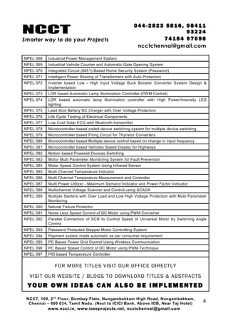 NCCT
Smarter way to do your Projects
04 4 - 2 82 3 58 1 6 , 98 4 11
9 3 22 4
7 4 18 4 97 0 98
ncctchennai@gmail.com
NPEL 068 Industrial Power Management System
NPEL 069 Industrial Vehicle Counter and Automatic Gate Opening System
NPEL 070 Integrated Circuit (8051) Based Home Security System (Password)
NPEL 071 Intelligent Power Sharing of Transformers with Auto Protection
NPEL 072 Inverter based Low - High Input Voltage Buck Booster Converter System Design &
Implementation
NPEL 073 LDR based Automatic Lamp Illumination Controller (PWM Control)
NPEL 074 LDR based automatic lamp illumination controller with High Power/Intensity LED
lighting
NPEL 075 Lead Acid Battery DC Charger with Over Voltage Protection
NPEL 076 Life Cycle Testing of Electrical Components
NPEL 077 Low Cost Solar ECG with Bluetooth transmitter
NPEL 078 Microcontroller based coded device switching system for multiple device switching
NPEL 079 Microcontroller based Firing Circuit for Thyristor Converters
NPEL 080 Microcontroller based Multiple device control based on change in input frequency
NPEL 081 Microcontroller based Vehicles Speed Display for Highways
NPEL 082 Motion based Powered Devices Switching
NPEL 083 Motor Multi Parameter Monitoring System for Fault Prevention
NPEL 084 Motor Speed Control System Using Infrared Sensor
NPEL 085 Multi Channel Temperature Indicator
NPEL 086 Multi Channel Temperature Measurement and Controller
NPEL 087 Multi Power Utilizer - Maximum Demand Indicator and Power Factor Indicator
NPEL 088 Multichannel Voltage Scanner and Control using SCADA
NPEL 089 Multiple Starters with Over Load and Low High Voltage Protection with Multi Parameter
Monitoring
NPEL 090 Natural Failure Protector
NPEL 091 Noise Less Speed Control of DC Motor using PWM Converter
NPEL 092 Parallel Connection of SCR to Control Speed of Universal Motor by Switching Angle
Control
NPEL 093 Password Protected Stepper Motor Controlling System
NPEL 094 Payment system made automatic as per consumer requirement
NPEL 095 PC Based Power Grid Control Using Wireless Communication
NPEL 096 PC Based Speed Control of DC Motor using PWM Technique
NPEL 097 PID based Temperature Controller
FOR MORE TITLES VISIT OUR OFFICE DIRECTLY
VISIT OUR WEBSITE / BLOGS TO DOWNLOAD TITLES & ABSTRACTS
YOUR OWN IDEAS CAN ALSO BE IMPLEMENTED
NCCT, 109, 2nd
Floor, Bombay Flats, Nungambakkam High Road, Nungambakkam,
Chennai – 600 034, Tamil Nadu. (Next to ICICI Bank, Above IOB, Near Taj Hotel)
www.ncct.in, www.ieeeprojects.net, ncctchennai@gmail.com
4
 