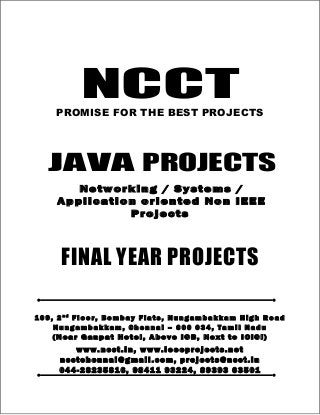NCCT
Smarter way to do your Projects
04 4 - 2 82 3 58 1 6
98 4 1 1 9 32 2 4 , 89 3 9 3 6 35 0 1
ncctchennai@gmail.com
JAVA PROJECTS, IEEE 2012 / 11 / 10 PROJECT TITLES
Non IEEE Application, Networking, System oriented Projects
NCCT, 109, 2nd
Floor, Bombay Flats, Nungambakkam High Road, Nungambakkam,
Chennai – 600 034, Tamil Nadu. (Next to ICICI Bank, Above IOB, Near Taj Hotel)
www.ncct.in, www.ieeeprojects.net, ncctchennai@gmail.com
1
NCCTPROMISE FOR THE BEST PROJECTS
FINAL YEAR PROJECTS
10 9 , 2 n d
F l o o r , Bo m ba y F la t s , Nu ng a m b a k k am Hi g h R o ad
N u ng am b a k k am , Ch e nn a i – 60 0 03 4 , Ta m i l N a du
( N e a r G a n p a t Ho t e l , A b o v e I O B , N e x t t o I C IC I)
www. n cct .i n, www.i ee ep ro je ct s.n et
ncctche nn ai @gma il . com , p ro je ct s@ n cct .i n
04 4- 2 82 35 81 6, 98 41 1 9 32 24 , 89 39 3 6 35 01
JAVA PROJECTS
Networking / Systems /
Application oriented Non IEEE
Projects
 