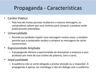 Propaganda - Características
• Caráter Público
– Pelo fato de muitas pessoas receberem a mesma mensagem, os
compradores sabem que seus motivos para comprar o produto serão
publicamente entendidos.
• Universalidade
– Permite ao vendedor repetir uma mensagem muitas vezes, e também
permite que o comprador receba e compare as mensagens de vários
concorrentes.
• Expressividade Ampliada
– A propaganda oferece a oportunidade de dramatizar a empresa e seus
produtos por meio de uso criativo de palavras, sons e cores.
• Impessoalidade
– A audiência não se sente obrigada a prestar atenção ou a responder. A
propaganda é apenas um monólogo e não um diálogo com a audiência.
 