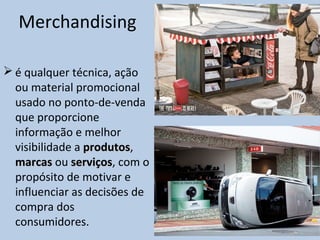 Merchandising
 é qualquer técnica, ação
ou material promocional
usado no ponto-de-venda
que proporcione
informação e melhor
visibilidade a produtosprodutos,
marcasmarcas ou serviçosserviços, com o
propósito de motivar e
influenciar as decisões de
compra dos
consumidores.
 