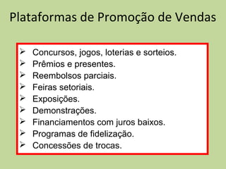 Plataformas de Promoção de Vendas
 Concursos, jogos, loterias e sorteios.
 Prêmios e presentes.
 Reembolsos parciais.
 Feiras setoriais.
 Exposições.
 Demonstrações.
 Financiamentos com juros baixos.
 Programas de fidelização.
 Concessões de trocas.
 