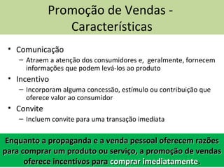 • Comunicação
– Atraem a atenção dos consumidores e, geralmente, fornecem
informações que podem levá-los ao produto
• Incentivo
– Incorporam alguma concessão, estímulo ou contribuição que
oferece valor ao consumidor
• Convite
– Incluem convite para uma transação imediata
Promoção de Vendas -
Características
Enquanto a propaganda e a venda pessoal oferecem razõesEnquanto a propaganda e a venda pessoal oferecem razões
para comprar um produto ou serviço, a promoção de vendaspara comprar um produto ou serviço, a promoção de vendas
oferece incentivos paraoferece incentivos para comprar imediatamentecomprar imediatamente..
 