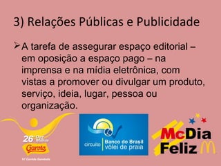 3) Relações Públicas e Publicidade
A tarefa de assegurar espaço editorial –
em oposição a espaço pago – na
imprensa e na mídia eletrônica, com
vistas a promover ou divulgar um produto,
serviço, ideia, lugar, pessoa ou
organização.
 
