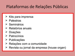Plataformas de Relações Públicas
 Kits para imprensa
 Palestras
 Seminários
 Relatórios anuais
 Doações
 Patrocínios
 Publicações
 Relações com a comunidade
 Revista ou jornal da empresa (house organ)
 
