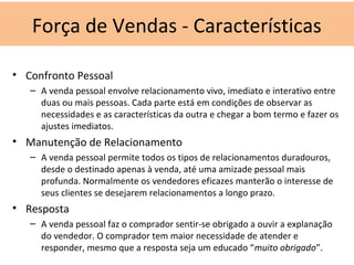 • Confronto Pessoal
– A venda pessoal envolve relacionamento vivo, imediato e interativo entre
duas ou mais pessoas. Cada parte está em condições de observar as
necessidades e as características da outra e chegar a bom termo e fazer os
ajustes imediatos.
• Manutenção de Relacionamento
– A venda pessoal permite todos os tipos de relacionamentos duradouros,
desde o destinado apenas à venda, até uma amizade pessoal mais
profunda. Normalmente os vendedores eficazes manterão o interesse de
seus clientes se desejarem relacionamentos a longo prazo.
• Resposta
– A venda pessoal faz o comprador sentir-se obrigado a ouvir a explanação
do vendedor. O comprador tem maior necessidade de atender e
responder, mesmo que a resposta seja um educado “muito obrigado”.
Força de Vendas - Características
 