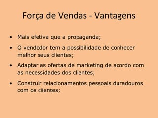 Força de Vendas - Vantagens
• Mais efetiva que a propaganda;
• O vendedor tem a possibilidade de conhecer
melhor seus clientes;
• Adaptar as ofertas de marketing de acordo com
as necessidades dos clientes;
• Construir relacionamentos pessoais duradouros
com os clientes;
 