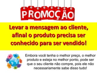 Levar a mensagem ao cliente,Levar a mensagem ao cliente,
afinal o produto precisa serafinal o produto precisa ser
conhecido para ser vendido!conhecido para ser vendido!
Embora você tenha o melhor preço, o melhor
produto e esteja no melhor ponto, pode ser
que o seu cliente não compre, pois ele não
necessariamente sabe disso tudo!
 