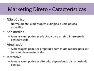 • Não público
– Normalmente, a mensagem é dirigida a uma pessoa
específica.
• Sob medida
– A mensagem pode ser adaptada para atrair o interesse da
pessoa visada.
• Atualizado
– A mensagem pode ser preparada com muita rapidez para ser
transmitida a um indivíduo.
• Interativo
– A mensagem pode ser alterada, dependendo da resposta da
pessoa.
Marketing Direto - Características
 