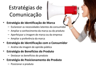 Estratégias de
Comunicação
• Estratégia de Identificação de Marca
– Esclarecer as necessidades latentes do consumidor
– Ampliar o conhecimento da marca ou do produto
– Aperfeiçoar a imagem de marca ou da empresa
– Ampliar a preferência da marca
• Estratégia de Identificação com o Consumidor
– Análise da imagem de opinião pública
• Estratégia de Benefícios do Produto
– Destacar os benefícios do produto
• Estratégia de Posicionamento do Produto
– Posicionar o produto
 