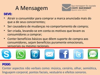 A Mensagem
DEVE:DEVE:
• Atrair o consumidor para comprar a marca anunciada mais do
que a de seus concorrentes;
• Ser causadora de mudanças no comportamento de compra;
• Ser criada, levando-se em conta os motivos que levam os
consumidores a comprar;
• Conter benefícios básicos que dêem suporte de compra aos
consumidores, sejam benefícios puramente emocionais,
sensoriais ou mesmo racionais.
PODE:PODE:
Conter aspectos não verbais como: música, cenário, olhar, semiótica,
linguajem corporal, pontos faciais, vestuário e efeitos sonoros.
 