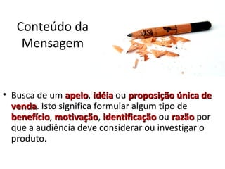 Conteúdo da
Mensagem
• Busca de um apeloapelo, idéiaidéia ou proposição única deproposição única de
vendavenda. Isto significa formular algum tipo de
benefíciobenefício, motivaçãomotivação, identificaçãoidentificação ou razãorazão por
que a audiência deve considerar ou investigar o
produto.
 