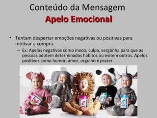 Conteúdo da Mensagem
Apelo EmocionalApelo Emocional
• Tentam despertar emoções negativas ou positivas para
motivar a compra.
– Ex: Apelos negativos como medo, culpa, vergonha para que as
pessoas adotem determinados hábitos ou evitem outros. Apelos
positivos como humor, amor, orgulho e prazer.
 